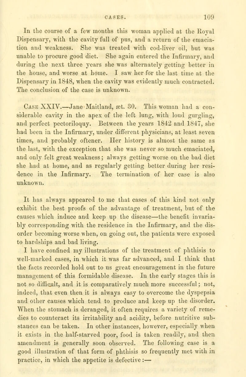 In the course of a few months this woman applied at the Royal Dispensary, with the cavity full of pus, and a return of the emacia- tion and weakness. She was treated with cod-liver oil, but was unable to procure good diet. She again entered the Infirmary, and during the next three years she was alternately getting better in the house, and worse at home. I saw her for the last time at the Dispensary in 1848, when the cavity was evidently much contracted. The conclusion of the case is unknown. Case XXIV.—Jane Maitland, set. 30. This woman had a con- siderable cavity in the apex of the left lung, with loud gurgling, and perfect pectoriloquy. Between the years 1842 and 1847, she had been in the Infirmary, under different physicians, at least seven times, and probably oftener. Her history is almost the same as the last, with the exception that she was never so much emaciated, and only felt great weakness; always getting worse on the bad diet she had at home, and as regularly getting better during her resi- dence in the Infirmary. The termination of her case is also unknown. It has always appeared to me that cases of this kind not only exhibit the best proofs of the advantage of treatment, but of the causes which induce and keep up the disease—the benefit invaria- bly corresponding with the residence in the Infirmary, and the dis- order becoming worse when, on going out, the patients were exposed to hardships and bad living. I have confined my illustrations of the treatment of phthisis to well-marked cases, in which it was far advanced, and I think that the facts recorded hold out to us great encouragement in the future management of this formidable disease. In the early stages this is not so difficult, and it is comparatively much more successful; not, indeed, that even then it is always easy to overcome the dyspepsia and other causes which tend to produce and keep up the disorder. When the stomach is deranged, it often requires a variety of reme- dies to counteract its irritability and acidity, before nutritive sub- stances can be taken. In other instances, however, especially when it exists in the half-starved poor, food is taken readily, and then amendment is generally soon observed. The following case is a good illustration of that form of phthisis so frequently met with in practice, in which the appetite is defective:—