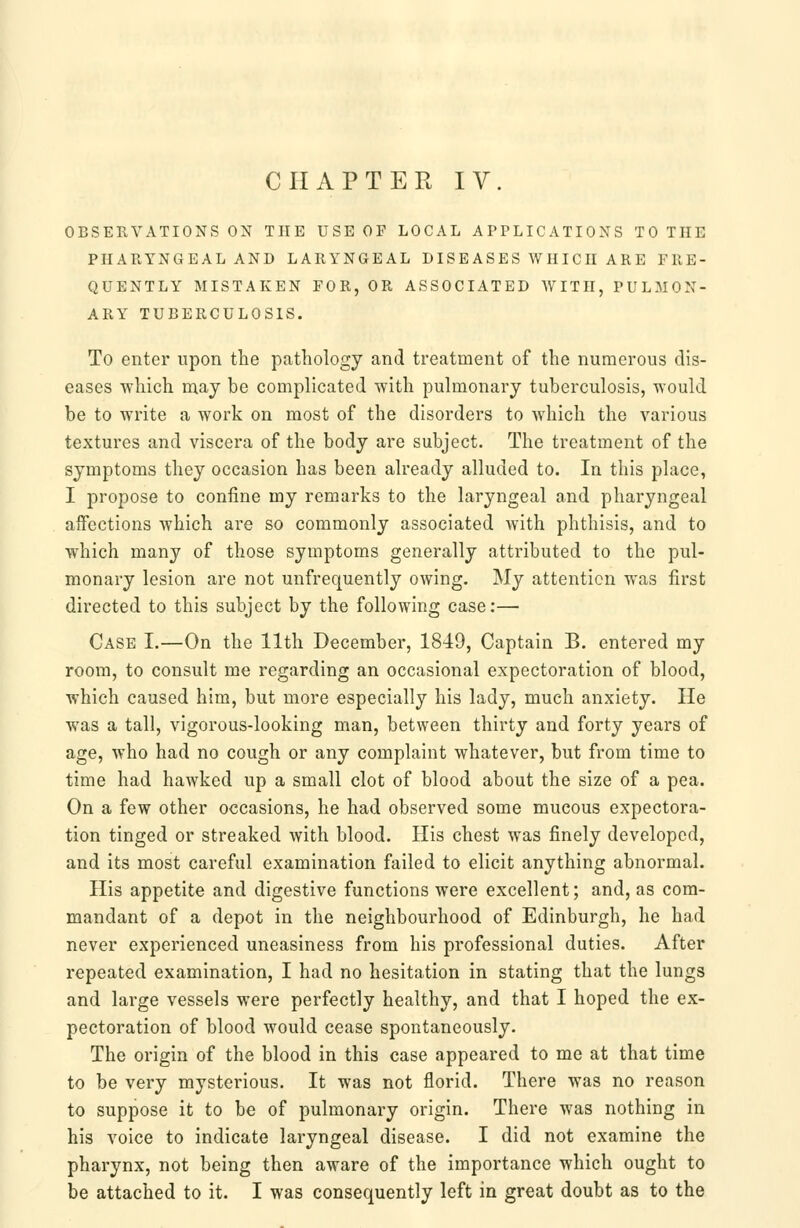 CHAPTER IV. OBSERVATIONS ON THE USE OF LOCAL APPLICATIONS TO THE PHARYNGEAL AND LARYNGEAL DISEASES WHICH ARE FRE- QUENTLY MISTAKEN FOR, OR ASSOCIATED AVITH, PULMON- ARY TUBERCULOSIS. To enter upon the pathology and treatment of the numerous dis- eases -which may be complicated with puhnonary tuberculosis, -would be to -write a -work on most of the disorders to which the various textures and viscera of the body are subject. The treatment of the symptoms they occasion has been already alluded to. In this place, I propose to confine my remarks to the laryngeal and pharyngeal affections which are so commonly associated with phthisis, and to which many of those symptoms generally attributed to the pul- monary lesion are not unfrequently owing. My attention was first directed to this subject by the following case:— Case I.—On the 11th December, 1849, Captain B. entered my room, to consult me regarding an occasional expectoration of blood, which caused him, but more especially his lady, much anxiety. He was a tall, vigorous-looking man, between thirty and forty years of age, who had no cough or any complaint whatever, but from time to time had hawked up a small clot of blood about the size of a pea. On a few other occasions, he had observed some mucous expectora- tion tinged or streaked with blood. His chest was finely developed, and its most careful examination failed to elicit anything abnormal. His appetite and digestive functions were excellent; and, as com- mandant of a depot in the neighbourhood of Edinburgh, he had never experienced uneasiness from his professional duties. After repeated examination, I had no hesitation in stating that the lungs and large vessels were perfectly healthy, and that I hoped the ex- pectoration of blood would cease spontaneously. The origin of the blood in this case appeared to me at that time to be very mysterious. It was not florid. There was no reason to suppose it to be of pulmonary origin. There was nothing in his voice to indicate laryngeal disease. I did not examine the pharynx, not being then aware of the importance which ought to be attached to it. I was consequently left in great doubt as to the