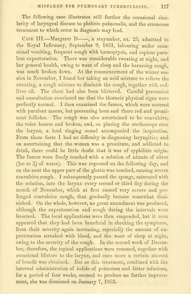 The following case illustrates still further the occasional simi- larity of laryngeal disease to phthisis pulmonalis, and the erroneous treatment to which error in diagnosis may lead. Case III.—Margaret D , a staymaker, set. 25, admitted to the Royal Infirmary, September 9, 1851, labouring under occa- sional vomiting, frequent cough with haemoptysis, and copious puru- lent expectoration. There was considerable sweating at night, and her general health, owing to want of sleep and the harassing cough, was much broken down. At the commencement of the winter ses- sion in November, I found her taking an acid mixture to relieve the sweating, a cough mixture to diminish the cough, together with cod- liver oil. The chest had also been blistered. Careful percussion and auscultation convinced me that the thoracic physical signs were perfectly normal. I then examined the fauces, which were covered with purulent mucus, but presenting here and there red and promi- nent follicles. The cough was also ascertained to be convulsive, the voice hoarse and broken, and, on placing the stethoscope over the larynx, a loud ringing sound accompanied the inspiration. From these facts I had no difficulty in diagnosing laryngitis; and on ascertaining that the woman was a prostitute, and addicted to drink, there could be little doubt that it was of syphilitic origin. The fauces were freely touched with a solution of nitrate of silver (5ss to 5J of water). This was repeated on the following day, and on the next the upper part of the glottis was touched, causing severe convulsive cough. I subsequently passed the sponge, saturated with the solution, into the larynx every second or third day during the month of November, which at first caused very severe and pro- longed convulsive cough, that gradually became somewhat dimi- nished. On the whole, however, no great amendment was produced, although the expectoration and cough during the intervals were lessened. The local applications were then suspended, but it soon appeared that they had been beneficial in checking the symptoms, from their severity again increasing, especially the amount of ex- pectoration streaked with blood, and the want of sleep at night, OAving to the severity of the cough. In the second week of Decem- ber, therefore, the topical applications were resumed, together with occasional blisters to the larynx, and once more a certain amount of benefit was obtained. But as this treatment, combined with the internal administration of iodide of potassium and bitter infusions, for a period of four weeks, seemed to produce no further improve- ment, she was dismissed on January 7, 1852.