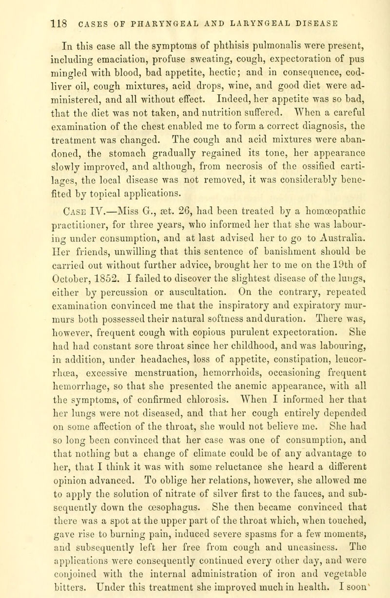 In this case all the symptoms of phthisis pulmonalis ^vere present, including emaciation, profuse sweating, cough, expectoration of pus mingled with blood, bad appetite, hectic; and in consequence, cod- liver oil, cough mixtures, acid drops, wine, and good diet were ad- ministered, and all without effect. Indeed, her appetite was so bad, that the diet was not taken, and nutrition suffered. When a careful examination of the chest enabled me to form a correct diagnosis, the treatment was changed. The cough and acid mixtures were aban- doned, the stomach gradually regained its tone, her appearance slowly improved, and although, from necrosis of the ossified carti- lages, the local disease was not removed, it was considerably bene- fited by topical applications. Case IV.—Miss G., set. 26, had been treated by a homoeopathic practitioner, for three years, who informed her that she was labour- ing under consumption, and at last advised her to go to Australia. Her friends, unwilling that this sentence of banishment should be carried out without further advice, brought her to me on the 19th of October, 1852. I failed to discover the slightest disease of the lungs, either by percussion or auscultation. On the contrary, repeated examination convinced me that the inspiratory and expiratory mur- murs both possessed their natural softness and duration. There was, however, frequent cough with copious purulent expectoration. She had had constant sore throat since her childhood, and was labouring, in addition, under headaches, loss of appetite, constipation, leucor- rhcea, excessive menstruation, hemorrhoids, occasioning frequent hemorrhage, so that she presented the anemic appearance, with all the symptoms, of confirmed chlorosis. When I informed her that her lungs were not diseased, and that her cough entirely depended on some affection of the throat, she would not believe me. She had so long been convinced that her case was one of consumption, and that nothing but a change of climate could be of any advantage to her, that I think it was with some reluctance she heard a different opinion advanced. To oblige her relations, however, she allowed me to apply the solution of nitrate of silver first to the fauces, and sub- sequently down the oesophagus. She then became convinced that there was a spot at the upper part of the throat which, when touched, gave rise to burning pain, induced severe spasms for a few moments, and subsequently left her free from cough and uneasiness. The applications were consequently continued every other day, and were conjoined with the internal administration of iron and vegetable bitters. Under this treatment she improved much in health. I soon'
