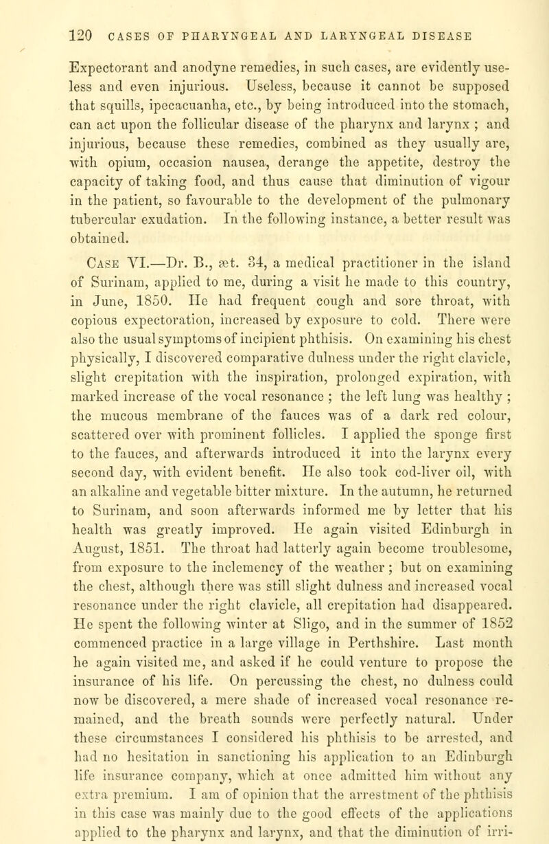 Expectorant and anodyne remedies, in such cases, are evidently use- less and even injurious. Useless, because it cannot be supposed that squills, ipecacuanha, etc., by being introduced into the stomach, can act upon the follicular disease of the pharynx and larynx ; and injurious, because these remedies, combined as they usually are, with opium, occasion nausea, derange the appetite, destroy the capacity of taking food, and thus cause that diminution of vigour in the patient, so favourable to the development of the pulmonary tubercular exudation. In the following instance, a better result was obtained. Case VI.—Dr. B., at. 34, a medical practitioner in the island of Surinam, applied to me, during a visit he made to this country, in June, 1850. He had frequent cough and sore throat, with copious expectoration, increased by exposure to cold. There were also the usual symptoms of incipient phthisis. On examining his chest physically, I discovered comparative dulness under the right clavicle, slight crepitation with the inspiration, prolonged expiration, with marked increase of the vocal resonance ; the left lung was healthy ; the mucous membrane of the fauces was of a dark red colour, scattered over with prominent follicles. I applied the sponge first to the fauces, and afterwards introduced it into the larynx every second day, with evident benefit. He also took cod-liver oil, with an alkaline and vegetable bitter mixture. In the autumn, he returned to Surinam, and soon afterwards informed me by letter that his health was greatly improved. He again visited Edinburgh in August, 1851. The throat had latterly again become troublesome, from exposure to the inclemency of the weather; but on examining the chest, although there was still slight dulness and increased vocal resonance under the right clavicle, all crepitation had disappeared. He spent the following winter at Sligo, and in the summer of 1852 commenced practice in a large village in Perthshire. Last month he again visited me, and asked if he could venture to propose the insurance of his life. On percussing the chest, no dulness could now be discovered, a mere shade of increased vocal resonance re- mained, and the breath sounds were perfectly natural. Under these circumstances I considered his phthisis to be arrested, and had no hesitation in sanctioning his application to an Edinburgh life insurance company, which at once admitted him without any extra premium. I am of opinion that the arrestment of the phthisis in this case was mainly due to the good effects of the applications applied to the pharynx and larynx, and that the diminution of irri-