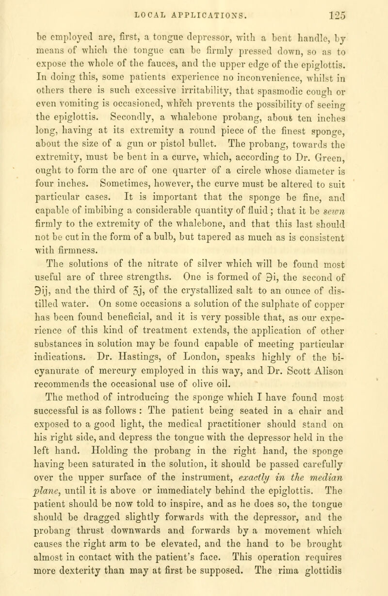 be employed are, first, a tongue depressor, with a bent handle, by means of which the tongue can be firmly pressed down, so as to expose the whole of the fauces, and the upper edge of the epiglottis. In doing this, some patients experience no inconvenience, Avhilst in others there is such excessive irritability, that spasmodic cough or even vomiting is occasioned, which prevents the possibility of seeing the epiglottis. Secondly, a whalebone probang, aboufc ten inches long, having at its extremity a round piece of the finest sponge, about the size of a gun or pistol bullet. The probang, towards the extremity, must be bent in a curve, which, according to Dr. Green, ought to form the arc of one quarter of a circle whose diameter is four inches. Sometimes, however, the curve must be altered to suit particular cases. It is important that the sponge be fine, and capable of imbibing a considerable quantity of fluid ; that it be sewn firmly to the extremity of the whalebone, and that this last should not be cut in the form of a bulb, but tapered as much as is consistent with firmness. The solutions of the nitrate of silver which will be found most useful are of three strengths. One is formed of 9i, the second of 9ij, and the third of Jj? of the crystallized salt to an ounce of dis- tilled water. On some occasions a solution of the sulphate of copper has been found beneficial, and it is very possible that, as our expe- rience of this kind of treatment extends, the application of other substances in solution may be found capable of meeting particular indications. Dr. Hastings, of London, speaks highly of the bi- cyanurate of mercury employed in this way, and Dr. Scott Alison recommends the occasional use of olive oil. The method of introducing the sponge which I have found most successful is as follows : The patient being seated in a chair and exposed to a good light, the medical practitioner should stand on his right side, and depress the tongue with the depressor held in the left hand. Holding the probang in the right hand, the sponge having been saturated in the solution, it should be passed carefully over the upper surface of the instrument, exactly in the median plane, until it is above or immediately behind the epiglottis. The patient should be now told to inspire, and as he does so, the tongue should be dragged slightly forwards with the depressor, and the probang thrust downwards and forwards by a movement which causes the right arm to be elevated, and the hand to be brought almost in contact with the patient's face. This operation requires more dexterity than may at first be supposed. The rima glottidis