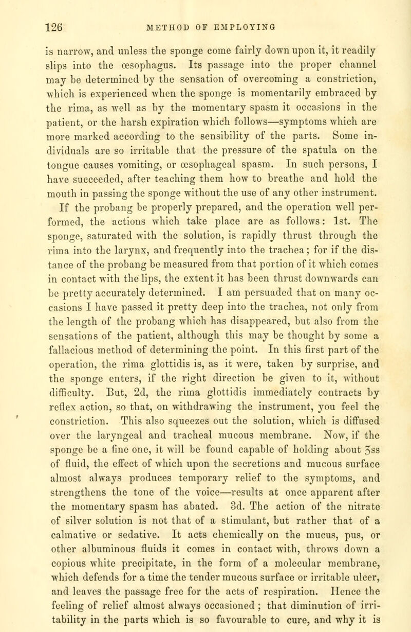 is narrow, and unless the sponge come fairly down upon it, it readily slips into the oesophagus. Its passage into the proper channel may be determined by the sensation of overcoming a constriction, which is experienced when the sponge is momentarily embraced by the rima, as well as by the momentary spasm it occasions in the patient, or the harsh expiration which follows—symptoms which are more marked according to the sensibility of the parts. Some in- dividuals are so irritable that the pressure of the spatula on the tongue causes vomiting, or oesophageal spasm. In such persons, I have succeeded, after teaching them how to breathe and hold the mouth in passing the sponge without the use of any other instrument. If the probang be properly prepared, and the operation well per- formed, the actions which take place are as follows: 1st. The sponge, saturated with the solution, is rapidly thrust through the rima into the larynx, and frequently into the trachea; for if the dis- tance of the probang be measured from that portion of it which comes in contact with the lips, the extent it has been thrust downwards can be pretty accurately determined. I am persuaded that on many oc- casions I have passed it pretty deep into the trachea, not only from the length of the probang which has disappeared, but also from the sensations of the patient, although this may be thought by some a fallacious method of determining the point. In this first part of the operation, the rima glottidis is, as it were, taken by surprise, and the sponge enters, if the right direction be given to it, without difficulty. But, 2d, the rima glottidis immediately contracts by reflex action, so that, on withdrawing the instrument, you feel the constriction. This also squeezes out the solution, Avhich is diffused over the laryngeal and tracheal mucous membrane. Now, if the sponge be a fine one, it will be found capable of holding about 5ss of fluid, the eff'ect of which upon the secretions and mucous surface almost always produces temporary relief to the symptoms, and strengthens the tone of the voice—results at once apparent after the momentary spasm has abated. 3d. The action of the nitrate of silver solution is not that of a stimulant, but rather that of a calmative or sedative. It acts chemically on the mucus, pus, or other albuminous fluids it comes in contact with, throws down a copious white precipitate, in the form of a molecular membrane, which defends for a time the tender mucous surface or irritable ulcer, and leaves the passage free for the acts of respiration. Hence the feeling of relief almost always occasioned ; that diminution of irri- tability in the parts which is so favourable to cure, and why it is