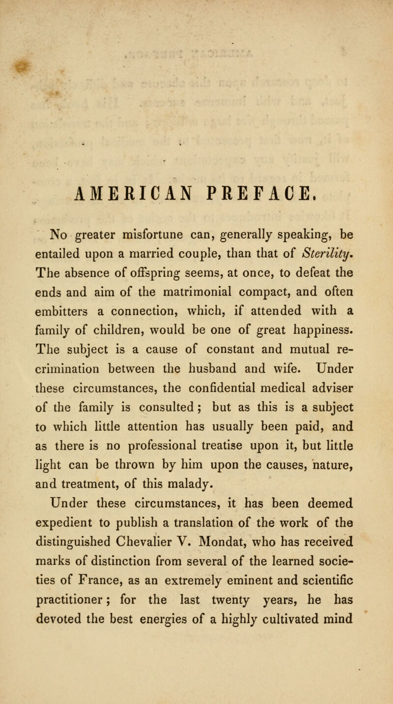 AMERICAN PREFACE. No greater misfortune can, generally speaking, be entailed upon a married couple, than that of Sterility* The absence of offspring seems, at once, to defeat the ends and aim of the matrimonial compact, and often embitters a connection, which, if attended with a family of children, would be one of great happiness. The subject is a cause of constant and mutual re- crimination between the husband and wife. Under these circumstances, the confidential medical adviser of the family is consulted; but as this is a subject to which little attention has usually been paid, and as there is no professional treatise upon it, but little light can be thrown by him upon the causes, nature, and treatment, of this malady. Under these circumstances, it has been deemed expedient to publish a translation of the work of the distinguished Chevalier V. Mondat, who has received marks of distinction from several of the learned socie- ties of France, as an extremely eminent and scientific practitioner; for the last twenty years, he has devoted the best energies of a highly cultivated mind