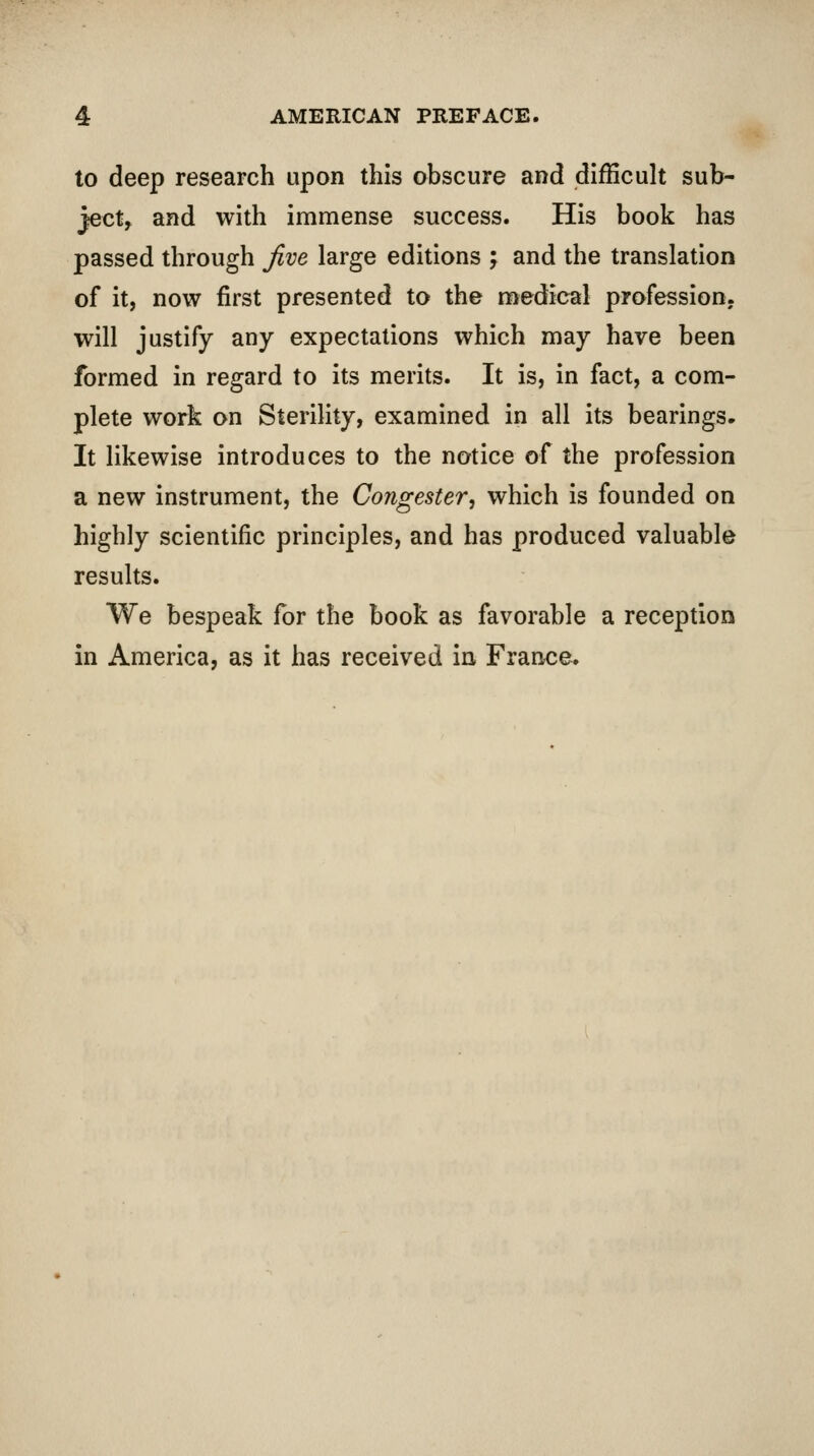 to deep research upon this obscure and difficult sub- ject, and with immense success. His book has passed through jive large editions ; and the translation of it, now first presented to the medical profession, will justify any expectations which may have been formed in regard to its merits. It is, in fact, a com- plete work on Sterility, examined in all its bearings. It likewise introduces to the notice of the profession a new instrument, the Congester, which is founded on highly scientific principles, and has produced valuable results. We bespeak for the book as favorable a reception in America, as it has received in France.