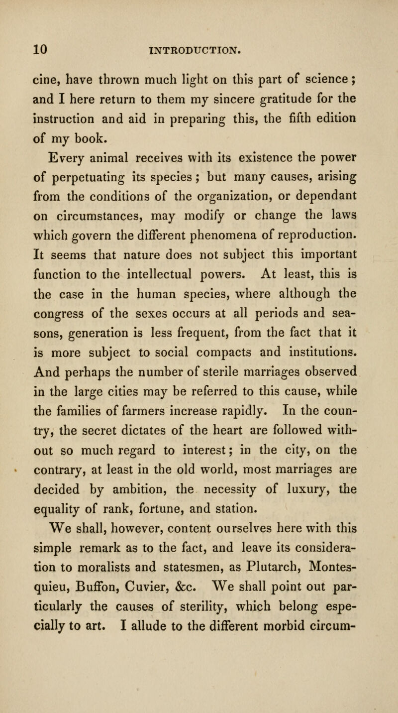 cine, have thrown much light on this part of science; and I here return to them my sincere gratitude for the instruction and aid in preparing this, the fifth edition of my book. Every animal receives with its existence the power of perpetuating its species; but many causes, arising from the conditions of the organization, or dependant on circumstances, may modify or change the laws which govern the different phenomena of reproduction. It seems that nature does not subject this important function to the intellectual powers. At least, this is the case in the human species, where although the congress of the sexes occurs at all periods and sea- sons, generation is less frequent, from the fact that it is more subject to social compacts and institutions. And perhaps the number of sterile marriages observed in the large cities may be referred to this cause, while the families of farmers increase rapidly. In the coun- try, the secret dictates of the heart are followed with- out so much regard to interest; in the city, on the contrary, at least in the old world, most marriages are decided by ambition, the necessity of luxury, the equality of rank, fortune, and station. We shall, however, content ourselves here with this simple remark as to the fact, and leave its considera- tion to moralists and statesmen, as Plutarch, Montes- quieu, BufFon, Cuvier, &c. We shall point out par- ticularly the causes of sterility, which belong espe-