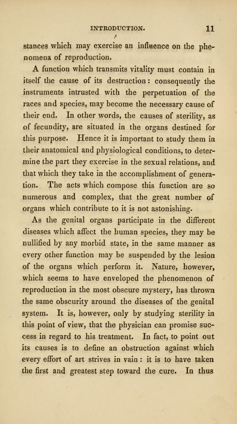 Stances which may exercise an inflwence on the phe- nomena of reproduction. A function which transmits vitality must contain in itself the cause of its destruction: consequently the instruments intrusted with the perpetuation of the races and species, may become the necessary cause of their end. In other words, the causes of sterility, as of fecundity, are situated in the organs destined for this purpose. Hence it is important to study them in their anatomical and physiological conditions, to deter- mine the part they exercise in the sexual relations, and that which they take in the accomplishment of genera- tion. The acts which compose this function are so numerous and complex, that the great number of organs which contribute to it is not astonishing. As the genital organs participate in the different diseases which affect the human species, they may be nullified by any morbid state, in the same manner as every other function may be suspended by the lesion of the organs which perform it. Nature, however, which seems to have enveloped the phenomenon of reproduction in the most obscure mystery, has thrown the same obscurity around the diseases of the genital system. It is, however, only by studying sterility in this point of view, that the physician can promise suc- cess in regard to his treatment. In fact, to point out its causes is to define an obstruction against which every effort of art strives in vain : it is to have taken the first and greatest step toward the cure. In thus