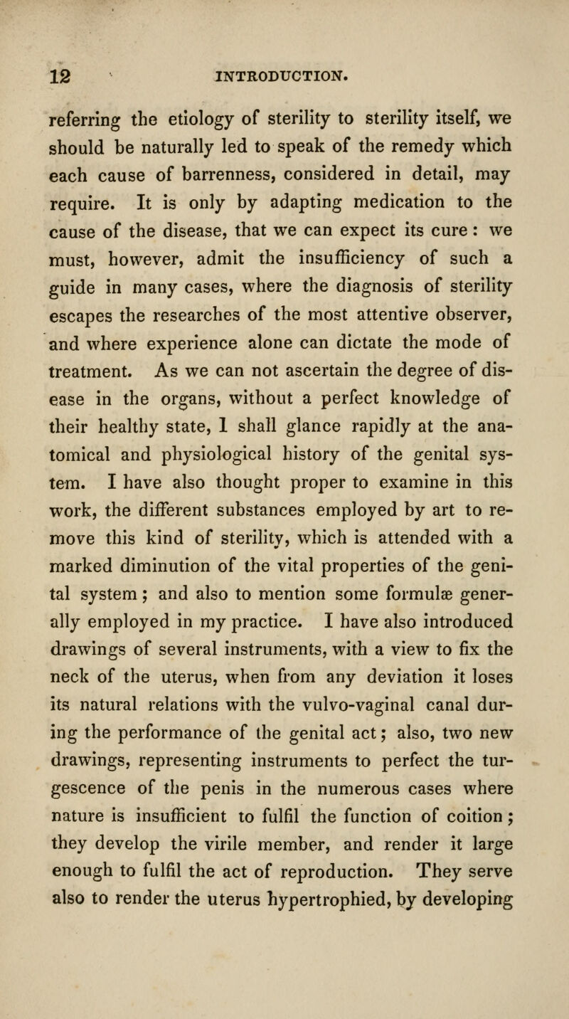 referring the etiology of sterility to sterility itself, we should be naturally led to speak of the remedy which each cause of barrenness, considered in detail, may require. It is only by adapting medication to the cause of the disease, that we can expect its cure : we must, however, admit the insufficiency of such a guide in many cases, where the diagnosis of sterility escapes the researches of the most attentive observer, and where experience alone can dictate the mode of treatment. As we can not ascertain the degree of dis- ease in the organs, without a perfect knowledge of their healthy state, 1 shall glance rapidly at the ana- tomical and physiological history of the genital sys- tem. I have also thought proper to examine in this work, the different substances employed by art to re- move this kind of sterility, which is attended with a marked diminution of the vital properties of the geni- tal system; and also to mention some formulae gener- ally employed in my practice. I have also introduced drawings of several instruments, with a view to fix the neck of the uterus, when from any deviation it loses its natural relations with the vulvo-vaginal canal dur- ing the performance of the genital act; also, two new drawings, representing instruments to perfect the tur- gescence of the penis in the numerous cases where nature is insufficient to fulfil the function of coition; they develop the virile member, and render it large enough to fulfil the act of reproduction. They serve also to render the uterus hypertrophied, by developing