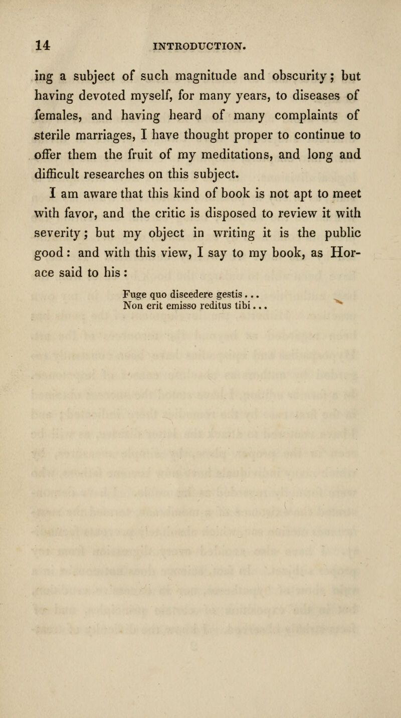 ing a subject of such magnitude and obscurity; but having devoted myself, for many years, to diseases of females, and having heard of many complaints of sterile marriages, I have thought proper to continue to offer them the fruit of my meditations, and long and difficult researches on this subject. I am aware that this kind of book is not apt to meet with favor, and the critic is disposed to review it with severity; but my object in writing it is the public good: and with this view, I say to my book, as Hor- ace said to his: Fuge quo discedere gestis ... Non erit emisso reditus libi... ^