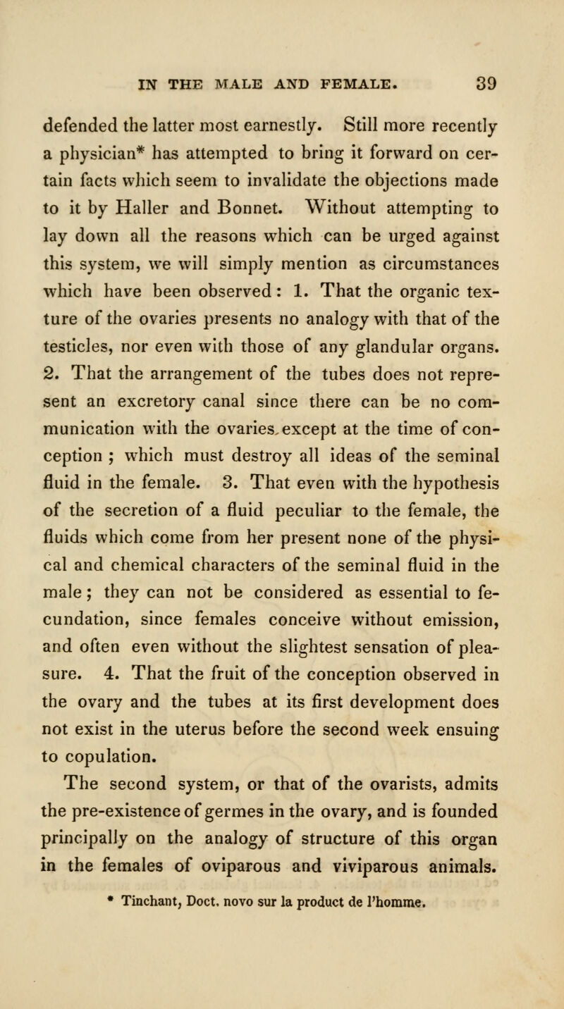 defended the latter most earnestly. Still more recently a physician* has attempted to bring it forward on cer- tain facts which seem to invalidate the objections made to it by Haller and Bonnet. Without attempting to lay down all the reasons which can be urged against this system, we will simply mention as circumstances which have been observed: 1. That the organic tex- ture of the ovaries presents no analogy with that of the testicles, nor even with those of any glandular organs. 2. That the arrangement of the tubes does not repre- sent an excretory canal since there can be no com- munication with the ovaries, except at the time of con- ception ; which must destroy all ideas of the seminal fluid in the female. 3. That even with the hypothesis of the secretion of a fluid peculiar to the female, the fluids which come from her present none of the physi- cal and chemical characters of the seminal fluid in the male; they can not be considered as essential to fe- cundation, since females conceive without emission, and often even without the slightest sensation of plea- sure. 4. That the fruit of the conception observed in the ovary and the tubes at its first development does not exist in the uterus before the second week ensuing to copulation. The second system, or that of the ovarists, admits the pre-existenceof germes in the ovary, and is founded principally on the analogy of structure of this organ in the females of oviparous and viviparous animals. • Tinchant, Doct. novo sur la product de I'homme.