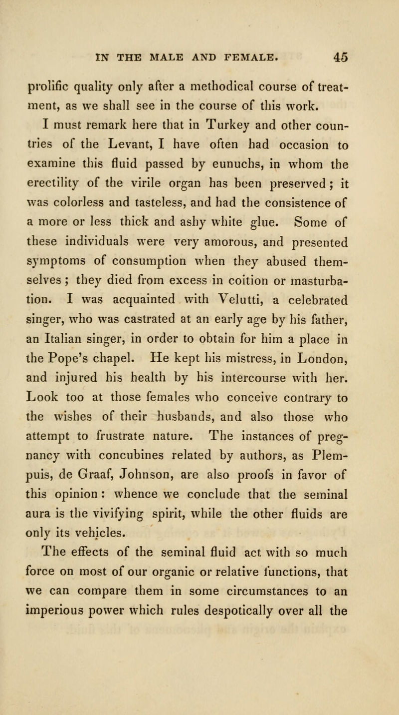 prolific quality only after a methodical course of treat- ment, as we shall see in the course of this work. I must remark here that in Turkey and other coun- tries of the Levant, I have often had occasion to examine this fluid passed by eunuchs, in whom the erectility of the virile organ has been preserved ; it was colorless and tasteless, and had the consistence of a more or less thick and ashy white glue. Some of these individuals were very amorous, and presented symptoms of consumption when they abused them- selves ; they died from excess in coition or masturba- tion. I was acquainted with Velutti, a celebrated singer, who was castrated at an early age by his father, an Italian singer, in order to obtain for him a place in the Pope's chapel. He kept his mistress, in London, and injured his health by his intercourse with her. Look too at those females who conceive contrary to the wishes of their husbands, and also those who attempt to frustrate nature. The instances of preg- nancy with concubines related by authors, as Plem- puis, de Graaf, Johnson, are also proofs in favor of this opinion : whence we conclude that the seminal aura is the vivifying spirit, while the other fluids are only its vehicles. The effects of the seminal fluid act with so much force on most of our organic or relative functions, that we can compare them in some circumstances to an imperious power which rules despotically over all the