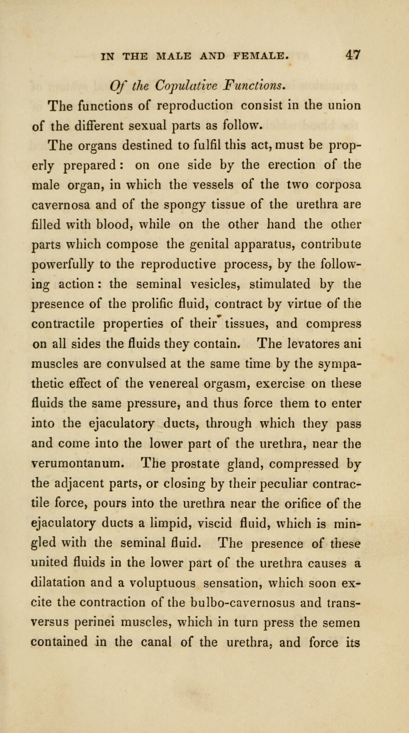 Of the Copulative Functions, The functions of reproduction consist in the union of the different sexual parts as follow. The organs destined to fulfil this act, must be prop- erly prepared : on one side by the erection of the male organ, in which the vessels of the two corposa cavernosa and of the spongy tissue of the urethra are filled with blood, while on the other hand the other parts which compose the genital apparatus, contribute powerfully to the reproductive process, by the follow- ing action: the seminal vesicles, stimulated by the presence of the prolific fluid, contract by virtue of the contractile properties of their tissues, and compress on all sides the fluids they contain. The levatores ani muscles are convulsed at the same time by the sympa- thetic effect of the venereal orgasm, exercise on these fluids the same pressure, and thus force them to enter into the ejaculatory ducts, through which they pass and come into the lower part of the urethra, near the verumontanum. The prostate gland, compressed by the adjacent parts, or closing by their peculiar contrac- tile force, pours into the urethra near the orifice of the ejaculatory ducts a limpid, viscid fluid, which is min- gled with the seminal fluid. The presence of these united fluids in the lower part of the urethra causes a dilatation and a voluptuous sensation, which soon ex- cite the contraction of the bulbo-cavernosus and trans- versus perinei muscles, which in turn press the semen contained in the canal of the urethra, and force its