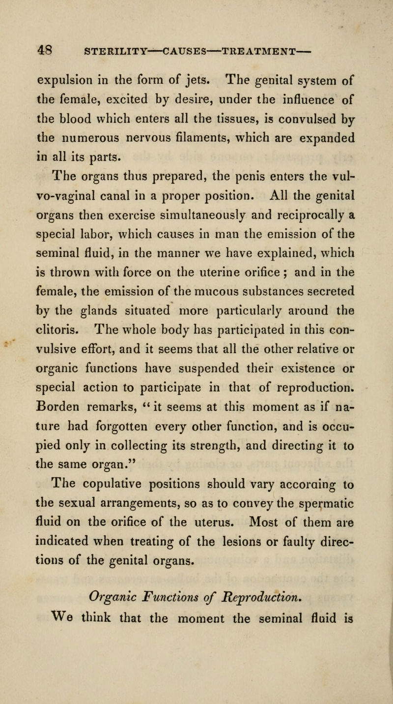 expulsion in the form of jets. The genital system of the female, excited by desire, under the influence of the blood which enters all the tissues, is convulsed by the numerous nervous filaments, which are expanded in all its parts. The organs thus prepared, the penis enters the vul- vo-vaginal canal in a proper position. All the genital organs then exercise simultaneously and reciprocally a special labor, which causes in man the emission of the seminal fluid, in the manner we have explained, which is thrown with force on the uterine orifice; and in the female, the emission of the mucous substances secreted by the glands situated more particularly around the clitoris. The whole body has participated in this con- vulsive effort, and it seems that all the other relative or organic functions have suspended their existence or special action to participate in that of reproduction. Borden remarks, it seems at this moment as if na- ture had forgotten every other function, and is occu- pied only in collecting its strength, and directing it to the same organ. The copulative positions should vary accoraing to the sexual arrangements, so as to convey the spermatic fluid on the orifice of the uterus. Most of them are indicated when treating of the lesions or faulty direc- tions of the genital organs. Organic Functions of Reproduction. We think that the moment the seminal fluid is