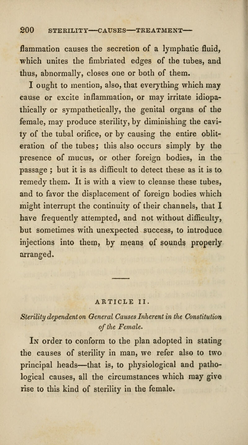 flammatlon causes the secretion of a lymphatic fluid, which unites the fimbriated edges of the tubes, and thus, abnormally, closes one or both of them. I ought to mention, also, that everything which may cause or excite inflammation, or may irritate idiopa- thically or sympathetically, the genital organs of the female, may produce sterility, by diminishing the cavi- ty of the tubal orifice, or by causing the entire oblit- eration of the tubes; this also occurs simply by the presence of mucus, or other foreign bodies, in the passage ; but it is as difficult to detect these as it is to remedy them. It is with a view to cleanse these tubes, and to favor the displacement of foreign bodies which might interrupt the continuity of their channels, that I have frequently attempted, and not without difficulty, but sometimes with unexpected success, to introduce injections into them, by means of sounds properly arranged. ARTICLE II. Sterility dependent on General Causes Inherent in the Constitution of the Female. In order to conform to the plan adopted in stating the causes of sterility in man, we refer also to two principal heads—that is, to physiological and patho- logical causes, all the circumstances which may give rise to this kind of sterility in the female.