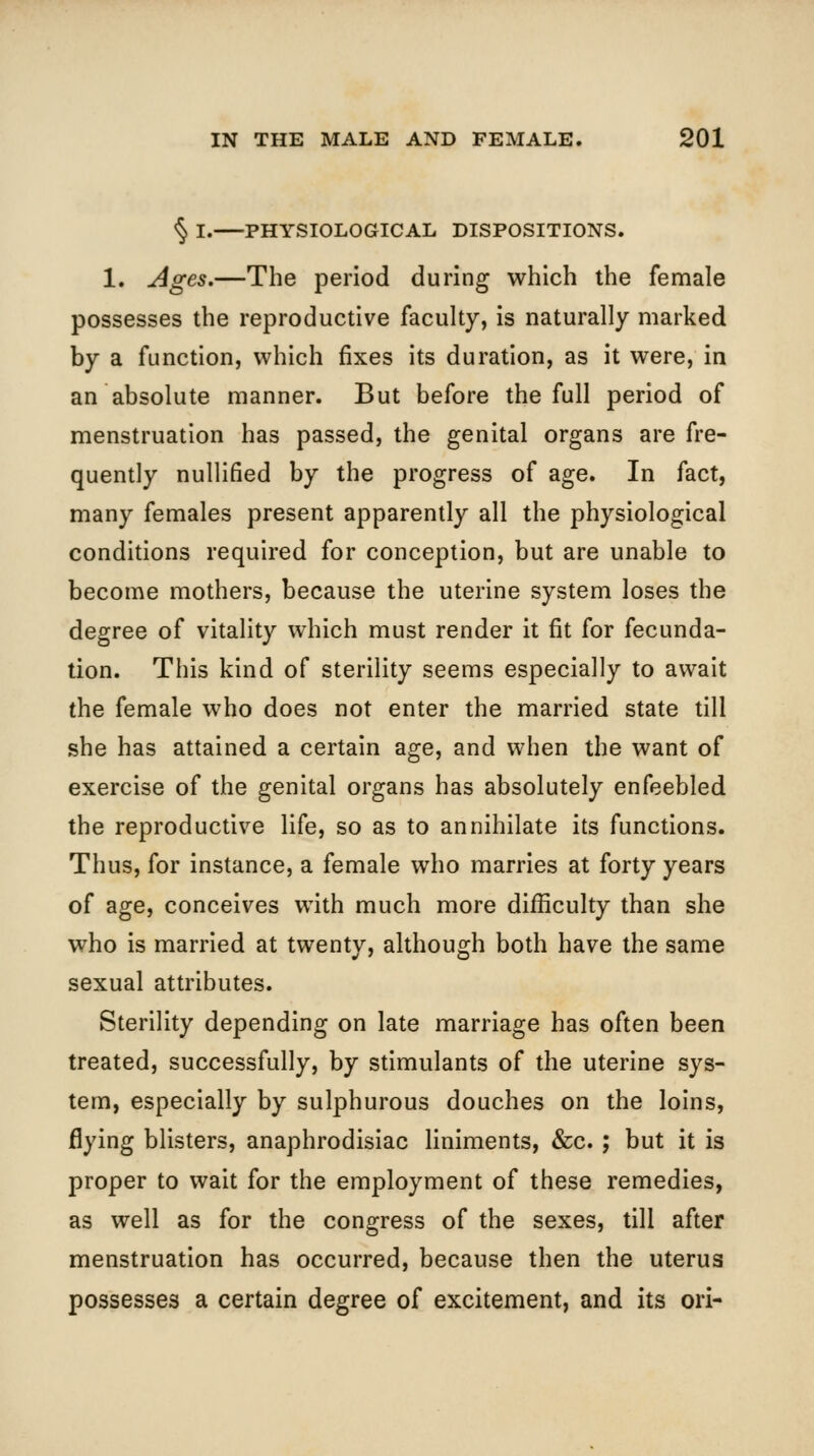 <^ I. PHYSIOLOGICAL DISPOSITIONS. 1. Ages.—The period during which the female possesses the reproductive faculty, is naturally marked by a function, which fixes its duration, as it were, in an absolute manner. But before the full period of menstruation has passed, the genital organs are fre- quently nullified by the progress of age. In fact, many females present apparently all the physiological conditions required for conception, but are unable to become mothers, because the uterine system loses the degree of vitality which must render it fit for fecunda- tion. This kind of sterility seems especially to await the female who does not enter the married state till she has attained a certain age, and when the want of exercise of the genital organs has absolutely enfeebled the reproductive life, so as to annihilate its functions. Thus, for instance, a female who marries at forty years of age, conceives with much more difficulty than she who is married at twenty, although both have the same sexual attributes. Sterility depending on late marriage has often been treated, successfully, by stimulants of the uterine sys- tem, especially by sulphurous douches on the loins, flying blisters, anaphrodisiac liniments, &c. ; but it is proper to wait for the employment of these remedies, as well as for the congress of the sexes, till after menstruation has occurred, because then the uterus possesses a certain degree of excitement, and its ori-