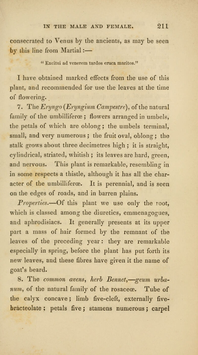 consecrated to Venus by the ancients, as may be seen by ihis line from Martial:—  Excilui ad venerem tardos eruca maritos. I have obtained marked effects from the use of this plant, and recommended for use the leaves at the time of flowering. 7. The Eryngo {Enjngium Campestre), of the natural family of the umbilliferoe ; flowers arranged in umbels, the petals of which are oblong; the umbels terminal, small, and very numerous ; the fruit oval, oblong; the stalk grows about three decimetres high ; it is straight, cylindrical, striated, whitish ; its leaves are hard, green, and nervous. This plant is remarkable, resembling in in some respects a thistle, although it has all the char- acter of the umbilliferoe. It is perennial, and is seen on the edges of roads, and in barren plains. Properties.—Of this plant we use only the root, which is classed among the diuretics, emmenagogaes, and aphrodisiacs. It generally presents at its upper part a mass of hair formed by the remnant of the leaves of the preceding year: they are remarkable especially in spring, before the plant has put forth its new leaves, and these fibres have given it the name of goat's beard. 8. The common avens, herb Bennett—geum urha-- num, of the natural family of the rosaceoe. Tube of the calyx concave; limb five-cleft, externally five- bracteolate ; petals five; stamens numerous 5 carpel