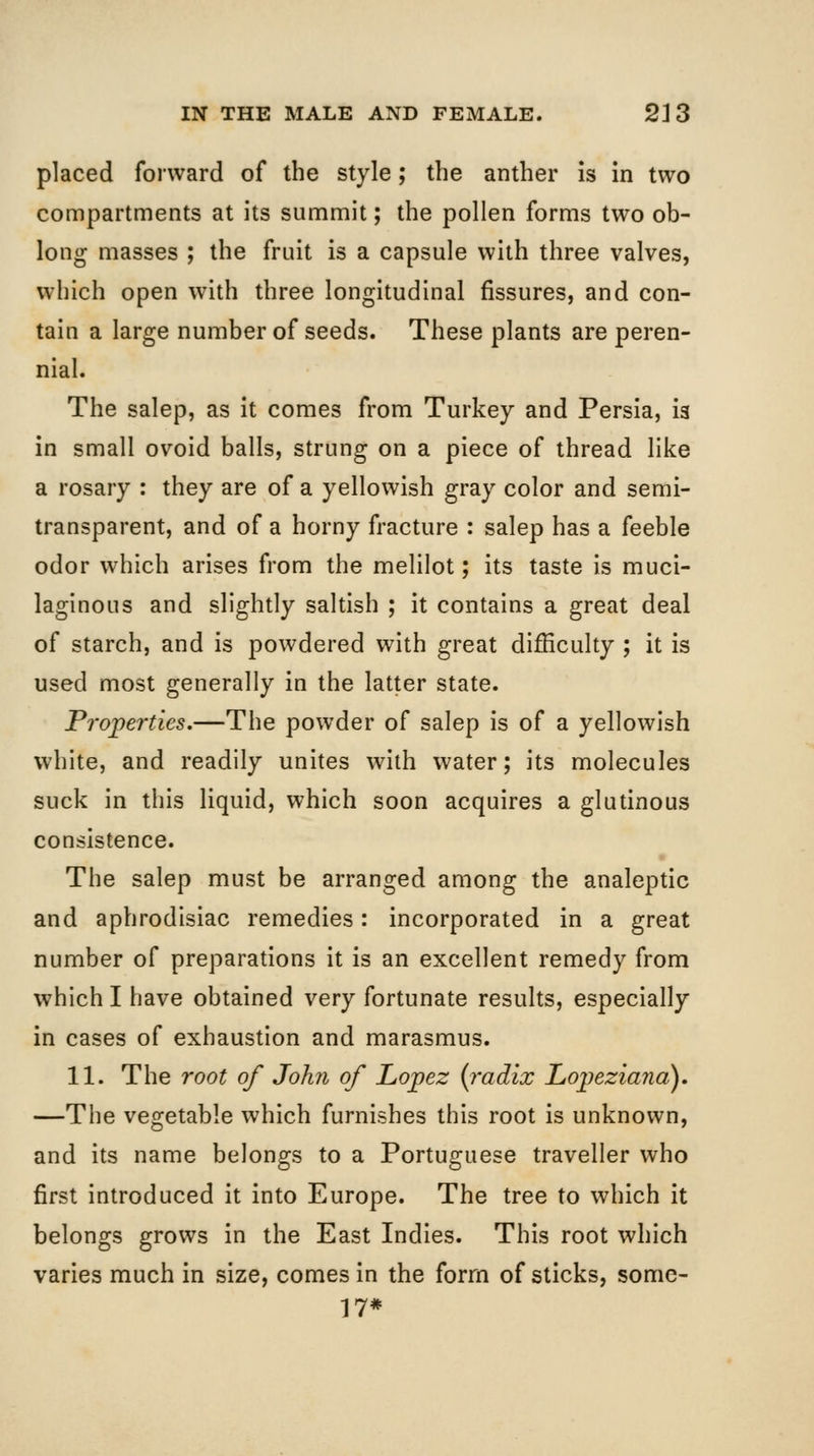 placed forward of the style; the anther is In two compartments at its summit; the pollen forms two ob- long masses ; the fruit is a capsule with three valves, which open with three longitudinal fissures, and con- tain a large number of seeds. These plants are peren- nial. The salep, as it comes from Turkey and Persia, is in small ovoid balls, strung on a piece of thread like a rosary : they are of a yellowish gray color and semi- transparent, and of a horny fracture : salep has a feeble odor which arises from the melilot; its taste is muci- laginous and slightly saltish ; it contains a great deal of starch, and is powdered with great difficulty ; it is used most generally in the latter state. Properties.—The powder of salep is of a yellowish white, and readily unites with water; its molecules suck in this liquid, which soon acquires a glutinous consistence. The salep must be arranged among the analeptic and aphrodisiac remedies: incorporated in a great number of preparations it is an excellent remedy from which I have obtained very fortunate results, especially in cases of exhaustion and marasmus. 11. The root of John of Lopez {radix Lopeziana), —The vegetable which furnishes this root is unknown, and its name belongs to a Portuguese traveller who first introduced it into Europe. The tree to which it belongs grows in the East Indies. This root which varies much in size, comes in the form of sticks, some- 17*