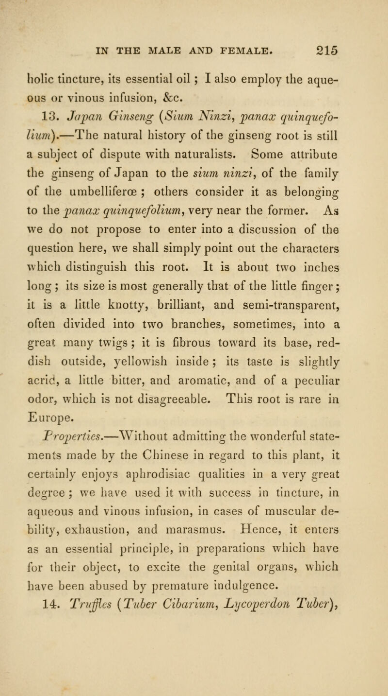 hoUc tincture, its essential oil; I also employ the aque- ous or vinous infusion, &:c. 13. Japan Ginseng (Slum Ninzi, panax quinquefo- Hum),—The natural history of the ginseng root is still a subject of dispute with naturalists. Some attribute the ginseng of Japan to the siiim ninzi, of the family of the umbelliferoe ; others consider it as belonging to the panax quinquefolium, very near the former. As we do not propose to enter into a discussion of the question here, we shall simply point out the characters which distinguish this root. It is about two inches long ; its size is most generally that of the little finger; it is a little knotty, brilliant, and semi-transparent, often divided into two branches, sometimes, into a great many twigs ; it is fibrous toward its base, red- dish outside, yellowish inside; its taste is slightly acrid, a little bitter, and aromatic, and of a peculiar odor, which is not disagreeable. This root is rare in Europe. Properties.—Without admitting the wonderful state- ments made by the Chinese in regard to this plant, it certainly enjoys aphrodisiac qualities in a very great degree ; we have used it with success in tincture, in aqueous and vinous infusion, in cases of muscular de- bility, exhaustion, and marasmus. Hence, it enters as an essential principle, in preparations which have for their object, to excite the genital organs, which have been abused by premature indulgence. 14. Tn/ffies (Tube?- Cibaritim, Lycoperdon Tuber),