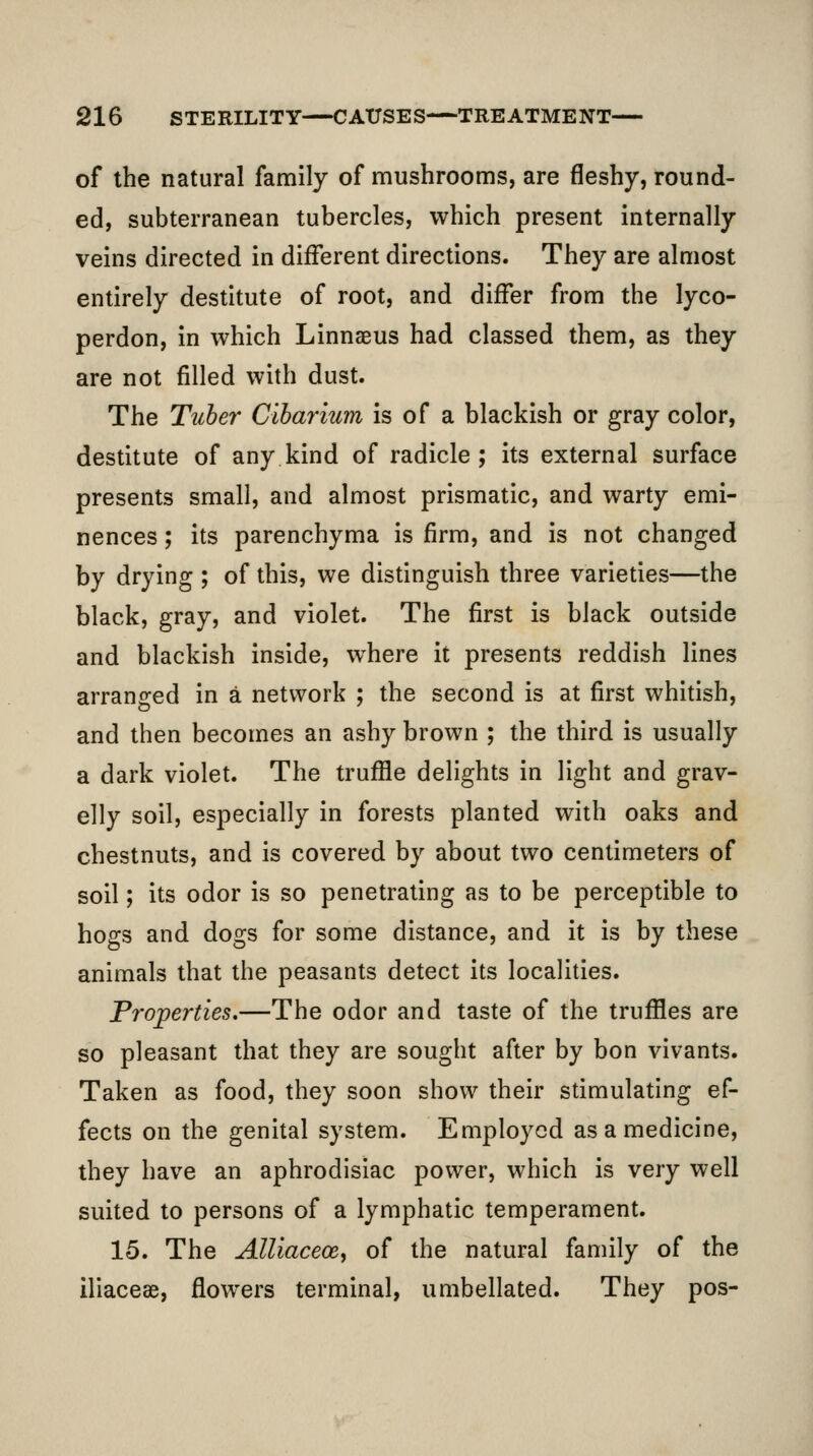 of the natural family of mushrooms, are fleshy, round- ed, subterranean tubercles, which present internally veins directed in different directions. They are almost entirely destitute of root, and differ from the lyco- perdon, in which Linnaeus had classed them, as they are not filled with dust. The Tuher Cibarium is of a blackish or gray color, destitute of any kind of radicle ; its external surface presents small, and almost prismatic, and warty emi- nences ; its parenchyma is firm, and is not changed by drying ; of this, we distinguish three varieties—the black, gray, and violet. The first is black outside and blackish inside, where it presents reddish lines arranged in a network ; the second is at first whitish, and then becomes an ashy brown ; the third is usually a dark violet. The truffle delights in light and grav- elly soil, especially in forests planted with oaks and chestnuts, and is covered by about two centimeters of soil; its odor is so penetrating as to be perceptible to hogs and dogs for some distance, and it is by these animals that the peasants detect its localities. Properties,—The odor and taste of the truffles are so pleasant that they are sought after by bon vivants. Taken as food, they soon show their stimulating ef- fects on the genital system. Employed as a medicine, they have an aphrodisiac power, which is very well suited to persons of a lymphatic temperament. 15. The Alliaceoe, of the natural family of the iliacese, flowers terminal, umbellated. They pos-