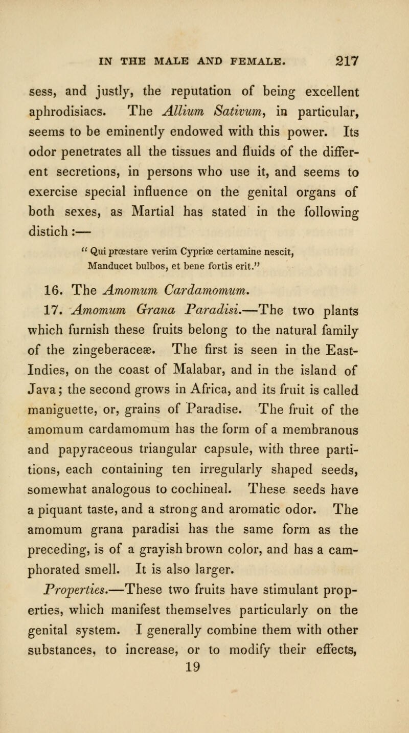 sess, and justly, the reputation of being excellent aphrodisiacs. The Allium Sativum, in particular, seems to be eminently endowed with this power. Its odor penetrates all the tissues and fluids of the differ- ent secretions, in persons who use it, and seems to exercise special influence on the genital organs of both sexes, as Martial has stated in the following distich:—  Qui proestare verim Cyprios certamine nescit, Manducet bulbos, et bene fortis erit. 16. The Amomum Cardamomum, 17. Amomum Grana Paradisi.—The two plants which furnish these fruits belong to the natural family of the zingeberaceae. The first is seen in the East- Indies, on the coast of Malabar, and in the island of Java; the second grows in Africa, and its fruit is called maniguette, or, grains of Paradise. The fruit of the amomum cardamomum has the form of a membranous and papyraceous triangular capsule, with three parti- tions, each containing ten irregularly shaped seeds, somewhat analogous to cochineal. These seeds have a piquant taste, and a strong and aromatic odor. The amomum grana paradisi has the same form as the preceding, is of a grayish brown color, and has a cam- phorated smell. It is also larger. Properties.—These two fruits have stimulant prop- erties, which manifest themselves particularly on the genital system. I generally combine them with other substances, to increase, or to modify their effects, 19