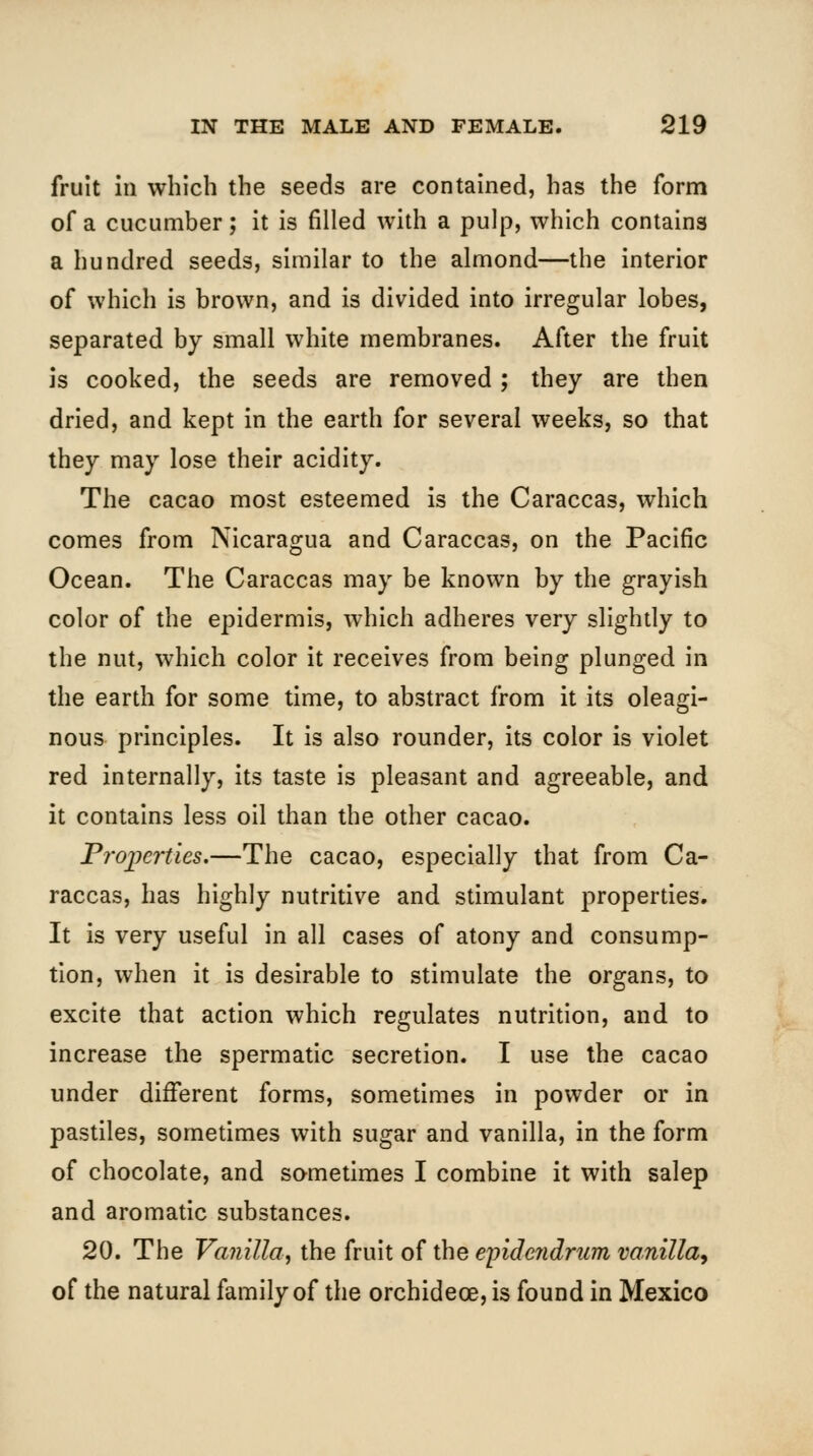 fruit in which the seeds are contained, has the form of a cucumber; it is filled with a pulp, which contains a hundred seeds, similar to the almond—the interior of which is brown, and is divided into irregular lobes, separated by small white membranes. After the fruit is cooked, the seeds are removed ; they are then dried, and kept in the earth for several weeks, so that they may lose their acidity. The cacao most esteemed is the Caraccas, which comes from Nicaragua and Caraccas, on the Pacific Ocean. The Caraccas may be known by the grayish color of the epidermis, which adheres very slightly to the nut, which color it receives from being plunged in the earth for some time, to abstract from it its oleagi- nous principles. It is also rounder, its color is violet red internally, its taste is pleasant and agreeable, and it contains less oil than the other cacao. Properties,—The cacao, especially that from Ca- raccas, has highly nutritive and stimulant properties. It is very useful in all cases of atony and consump- tion, when it is desirable to stimulate the organs, to excite that action which regulates nutrition, and to increase the spermatic secretion. I use the cacao under different forms, sometimes in powder or in pastiles, sometimes with sugar and vanilla, in the form of chocolate, and sometimes I combine it with salep and aromatic substances. 20. The Vanilla, the fruit of the epide?idrum vanilla^ of the natural family of the orchidece, is found in Mexico