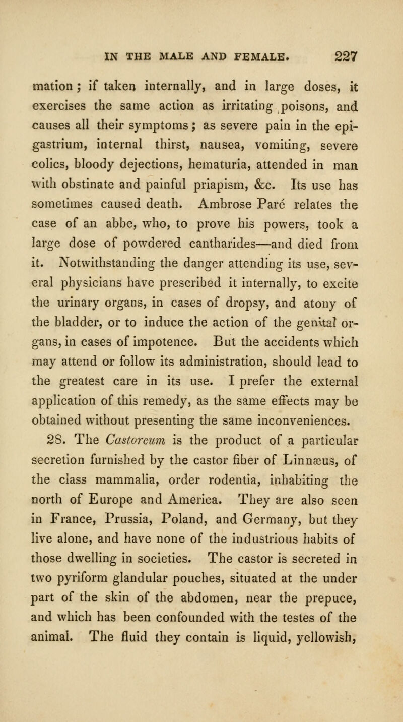 mation ; if taken internally, and in large doses, it exercises the same action as irritating poisons, and causes all their symptoms; as severe pain in the epi- gastrium, internal thirst, nausea, vomiting, severe colics, bloody dejections, hematuria, attended in man with obstinate and painful priapism, &c. Its use has sometimes caused death. Ambrose Pare relates the case of an abbe, who, to prove his powers, took a large dose of powdered cantharides—and died from it. Notwithstanding the danger attending its use, sev- eral physicians have prescribed it internally, to excite the urinary organs, in cases of dropsy, and atony of the bladder, or to induce the action of the genual or- gans, in cases of impotence. But the accidents which may attend or follow its administration, should lead to the greatest care in its use. I prefer the external application of this remedy, as the same effects may be obtained without presenting the same inconveniences. 28. The Castoreum is the product of a particular secretion furnished by the castor fiber of Linnaeus, of the class mammaHa, order rodentia, inhabiting the north of Europe and America. They are also seen in France, Prussia, Poland, and Germany, but they live alone, and have none of the industrious habits of those dwelling in societies. The castor is secreted in two pyriform glandular pouches, situated at the under part of the skin of the abdomen, near the prepuce, and which has been confounded with the testes of the animal. The fluid they contain is Kquid, yellowish,