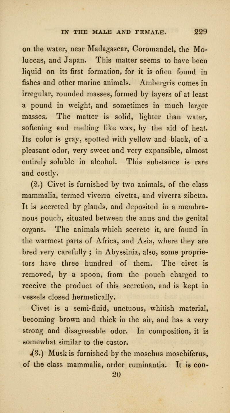 on the water, near Madagascar, Coromandel, the Mo- luccas, and Japan. This matter seems to have heen liquid on its first formation, for it is often found in fishes and other marine animals. Ambergris comes in irregular, rounded masses, formed by layers of at least a pound in weight, and sometimes in much larger masses. The matter is solid, lighter than water, softening and melting like wax, by the aid of heat. Its color is gray, spotted with yellow and black, of a pleasant odor, very sweet and very expansible, almost entirely soluble in alcohol. This substance is rare and costly. (2.) Civet is furnished by two animals, of the class mammaha, termed viverra civetta, and viverra zibetta. It is secreted by glands, and deposited in a membra- nous pouch, situated between the anus and the genital organs. The animals which secrete it, are found in the warmest parts of Africa, and Asia, where they are bred very carefully ; in Abyssinia, also, some proprie- tors have three hundred of them. The civet is removed, by a spoon, from the pouch charged to receive the product of this secretion, and is kept in vessels closed hermetically. Civet is a semi-fluid, unctuous, whitish material, becoming brown and thick in the air, and has a very strong and disagreeable odor. In composition, it is somewhat similar to the castor. j{3.) Musk is furnished by the moschus moschiferus, of the class mammalia, order ruminantia. It is con- 20