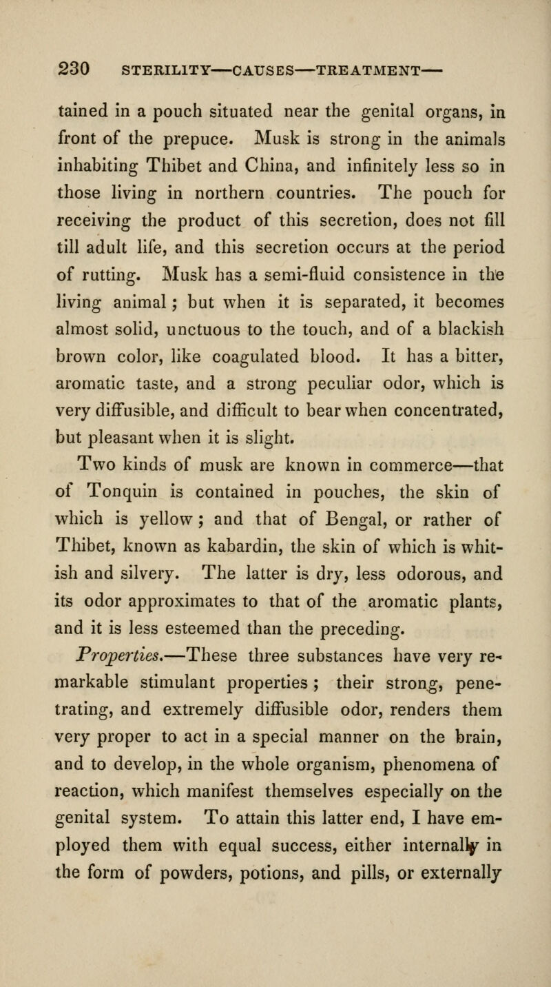 tained In a pouch situated near the genital organs, in front of the prepuce. Musk is strong in the animals inhabiting Thibet and China, and infinitely less so in those living in northern countries. The pouch for receiving the product of this secretion, does not fill till adult life, and this secretion occurs at the period of rutting. Musk has a semi-fluid consistence in the living animal; but when it is separated, it becomes almost solid, unctuous to the touch, and of a blackish brown color, like coagulated blood. It has a bitter, aromatic taste, and a strong peculiar odor, which is very diffusible, and difficult to bear when concentrated, but pleasant when it is slight. Two kinds of musk are known in commerce—that of Tonquin is contained in pouches, the skin of which is yellow; and that of Bengal, or rather of Thibet, known as kabardin, the skin of which is whit- ish and silvery. The latter is dry, less odorous, and its odor approximates to that of the aromatic plants, and it is less esteemed than the preceding. Properties.—These three substances have very re- markable stimulant properties ; their strong, pene- trating, and extremely diffusible odor, renders them very proper to act in a special manner on the brain, and to develop, in the whole organism, phenomena of reaction, which manifest themselves especially on the genital system. To attain this latter end, I have em- ployed them with equal success, either internallj^ in the form of powders, potions, and pills, or externally