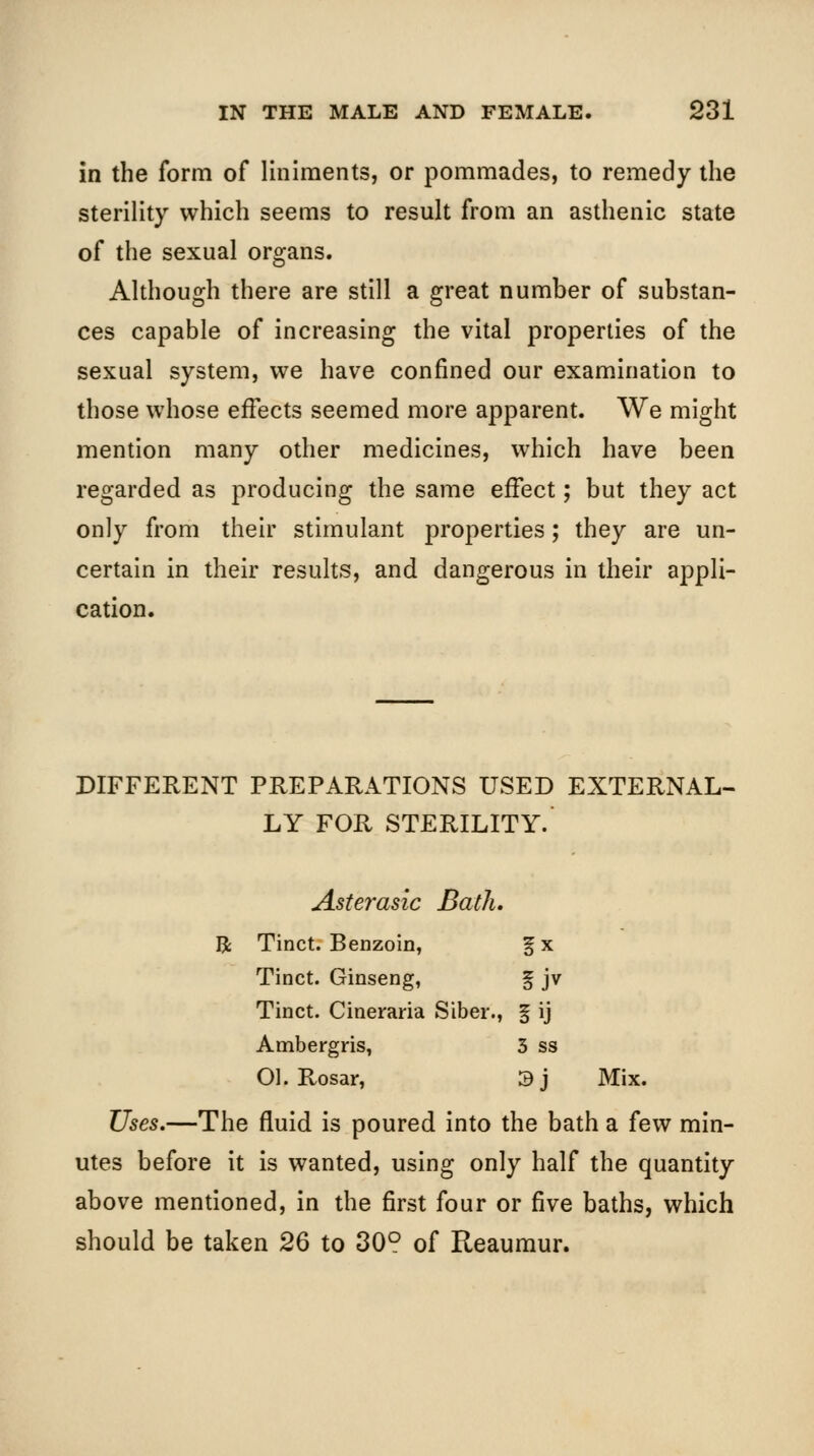 in the form of liniments, or pommades, to remedy the sterility which seems to result from an asthenic state of the sexual organs. Although there are still a great number of substan- ces capable of increasing the vital properties of the sexual system, we have confined our examination to those whose effects seemed more apparent. We might mention many other medicines, which have been regarded as producing the same effect; but they act only from their stimulant properties; they are un- certain in their results, and dangerous in their appli- cation. DIFFERENT PREPARATIONS USED EXTERNAL- LY FOR STERILITY. Asterasic Bath. R Tinct. Benzoin, fx Tinct. Ginseng, f jv Tinct. Cineraria Siber., f ij Ambergris, 3 ss Ol. Rosar, 3j Mix. Uses.—The fluid is poured into the bath a few min- utes before it is wanted, using only half the quantity above mentioned, in the first four or five baths, which should be taken 26 to 30° of Reaumur.