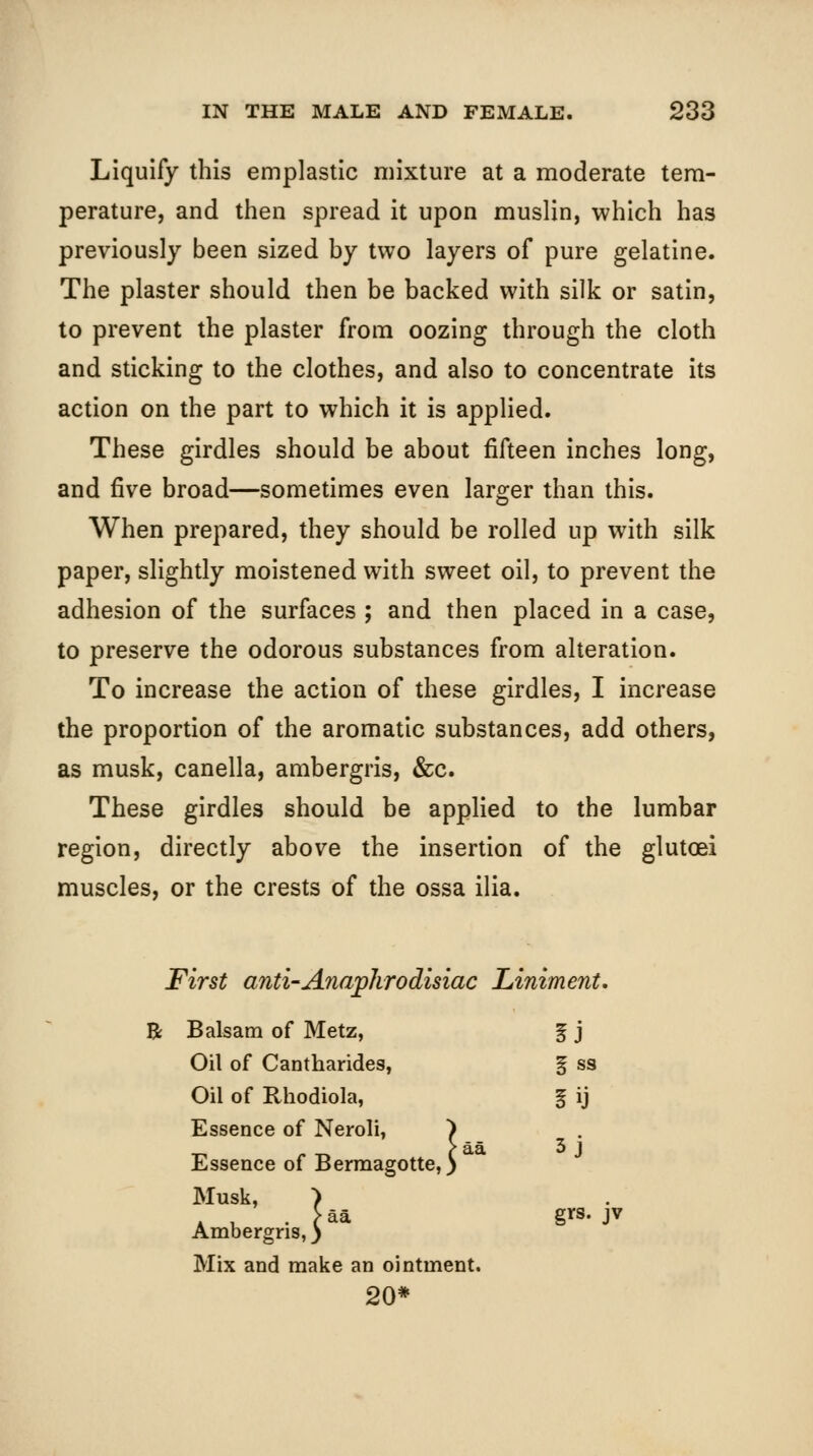 Liquify this emplastic mixture at a moderate tem- perature, and then spread it upon muslin, which has previously been sized by two layers of pure gelatine. The plaster should then be backed with silk or satin, to prevent the plaster from oozing through the cloth and sticking to the clothes, and also to concentrate its action on the part to which it is applied. These girdles should be about fifteen inches long, and five broad—sometimes even larger than this. When prepared, they should be rolled up with silk paper, slightly moistened with sweet oil, to prevent the adhesion of the surfaces ; and then placed in a case, to preserve the odorous substances from alteration. To increase the action of these girdles, I increase the proportion of the aromatic substances, add others, as musk, canella, ambergris, &c. These girdles should be applied to the lumbar region, directly above the insertion of the glutoei muscles, or the crests of the ossa ilia. First anti-Anajphrodisiac Liniment, R Balsam of Metz, 5J Oil of Cantharides, i ss Oil of Rhodiola, iij Essence of Neroli, ^ Essence of Bermagotte,) 3j Musk, ■) _ Ambergris,) grs. Mix and make an ointment. 20*