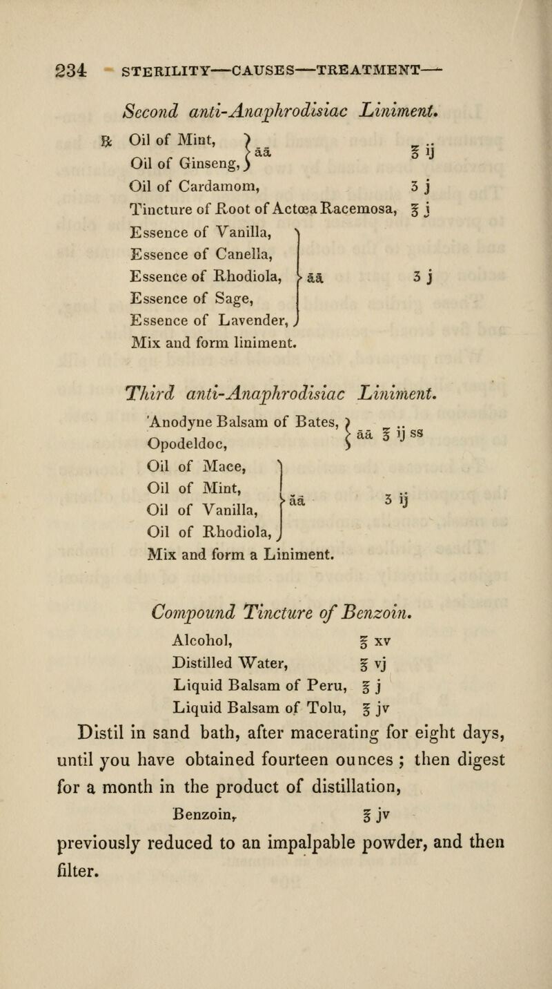 Second anti-Anaphrodisiac Liniment. ^ Oil of Mint, aa 3 j Oil of Ginseng,' Oil of Cardamom, 3 j Tincture of Hoot of Actoea Racemosa, § j Essence of Vanilla, Essence of Canella, Essence of Rhodiola, Essence of Sage, Essence of Lavender, Mix and form liniment. Third anti-Anaj^hrodisiac Li?iiment. 'Anodyne Balsam of Bates, ) Opodeldoc, > Oil of Mace, ^ Oil of Mint, I ^ Oil of Vanilla, ^^^ ^ '^ Oil of Rhodiola, Mix and form a Liniment. Compound Tincture of Benzoin, Alcohol, f XV Distilled Water, % vj Liquid Balsam of Peru, g j Liquid Balsam of Tolu, ^ jv Distil in sand bath, after macerating for eight days, until you have obtained fourteen ounces ; then digest for a month in the product of distillation, Benzoin,. % jv previously reduced to an impalpable powder, and then filter.