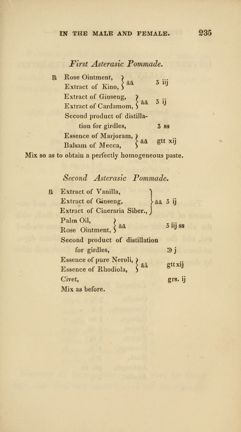 First Asterasic Pommade, aa 3 iij Rose Ointment, Extract of Kino, Extract of Ginseng, Extract of Cardamom, Second product of distilla- tion for girdles, 3 ss Essence of Marjoram, Balsam of Mecca, 3ij gtt xij Mix so as to obtain a perfectly homogeneous paste. Second Asterasic Pommade. Extract of Vanilla, ) Extract of GUnseng, }. aa 5 ij Extract of Cineraria Siber., j Palm Oil, > Rose Ointment, aa i> J ss Second product of distillation for girdles, 3 j Essence of pure Neroli, > Essence of Rhodiola, ) Civet, grs. ij Mix as before. gtt xij