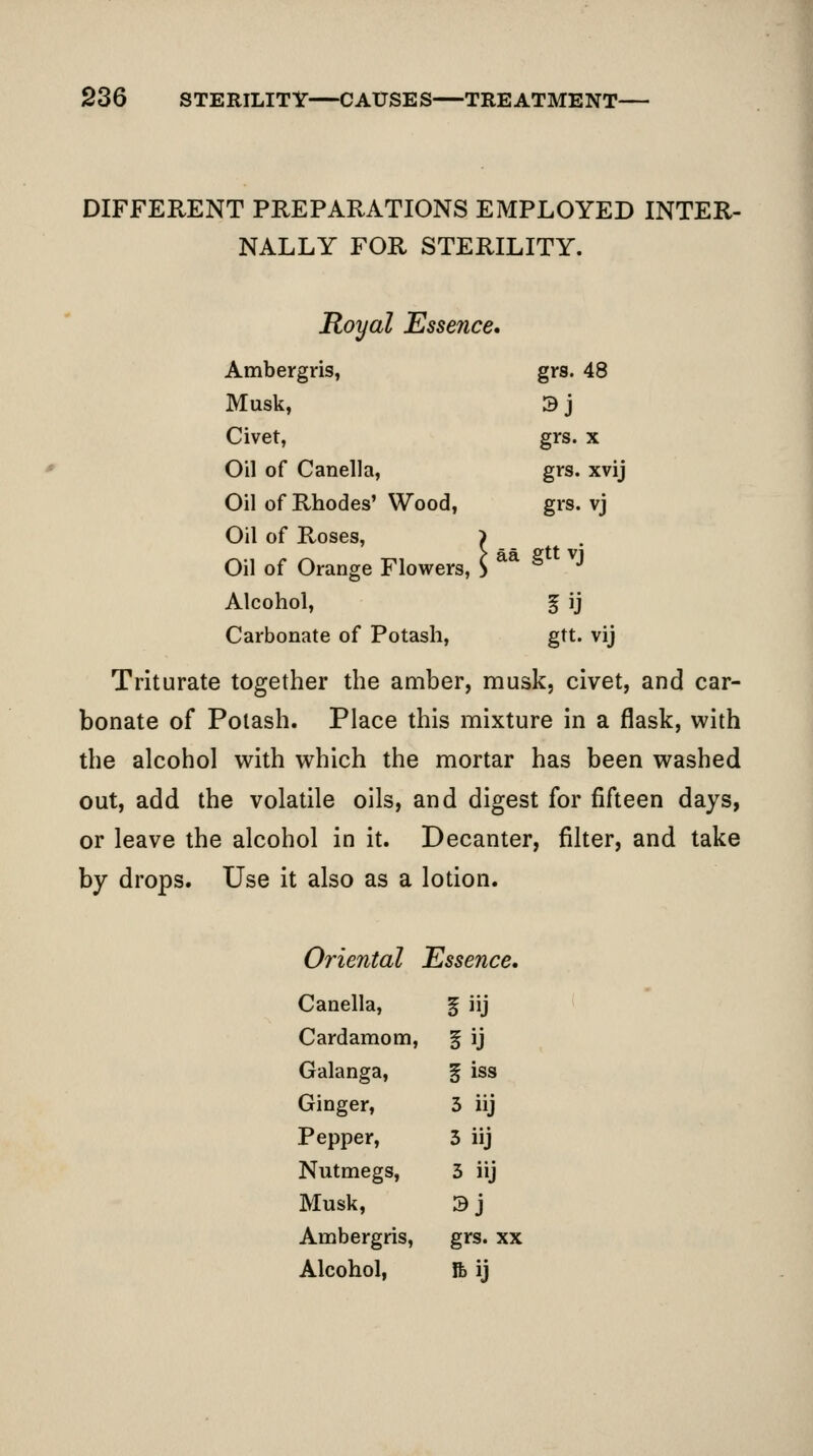 DIFFERENT PREPARATIONS EMPLOYED INTER- NALLY FOR STERILITY. Royal Essence* Ambergris, grs. 48 Musk, 3j Civet, grs. X Oil of Canella, grs. xvij Oil of Rhodes' Wood, grs. vj Oil of Roses, i Oil of Orange Flowers, S ** gttvj Alcohol, f ij Carbonate of Potash, gtt. vij Triturate together the amber, musk, civet, and car- bonate of Potash. Place this mixture in a flask, with the alcohol with which the mortar has been washed out, add the volatile oils, and digest for fifteen days, or leave the alcohol in it. Decanter, filter, and take by drops. Use it also as a lotion. Oriental Essence. Canella, iiij Cardamom, iU Galanga, iiss Ginger, 3 iij Pepper, 5 iij Nutmegs, 3 iij Musk, sj Ambergris, grs. XX Alcohol, lb ij