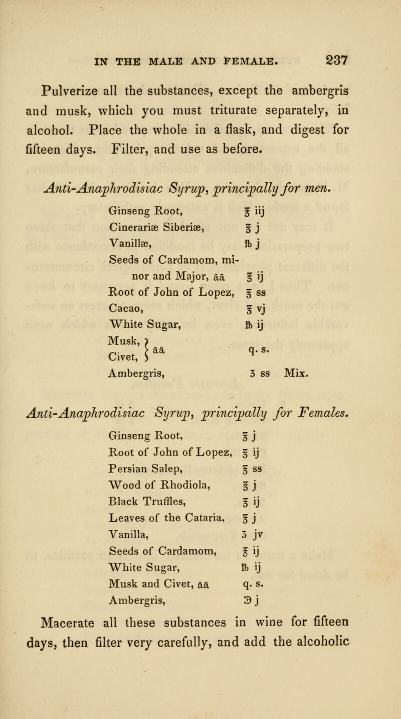 Pulverize all the substances, except the ambergris and musk, which you must triturate separately, in alcohol. Place the whole in a flask, and digest for fifteen days. Filter, and use as before. Anti-Anaphrodisiac Syrup, principally for men. Ginseng Root, ij Cinerariee Siberiae, f J Vanillae, ftj Seeds of Cardamom, mi - nor and Major, aa f ij Root of John of Lopez, ^ss Cacao, §vj White Sugar, ft ij Muslt, ) Civet, h* q.s. Ambergris, 3 ss Mix. And-Anaphrodisiac Syrup, prina Ipally for Females, Ginseng Root, iJ Root of John of Lopez, iij Persian Salep, iss Wood of Rhodiola, iJ Black Truffles, 5ij Leaves of the Cataria, f J Vanilla, 5 jv Seeds of Cardamom, iij White Sugar, ft ij Musk and Civet, aa q.s. Ambergris, sj Macerate all these substances in wine for fifteen days, then filter very carefully, and add the alcoholic