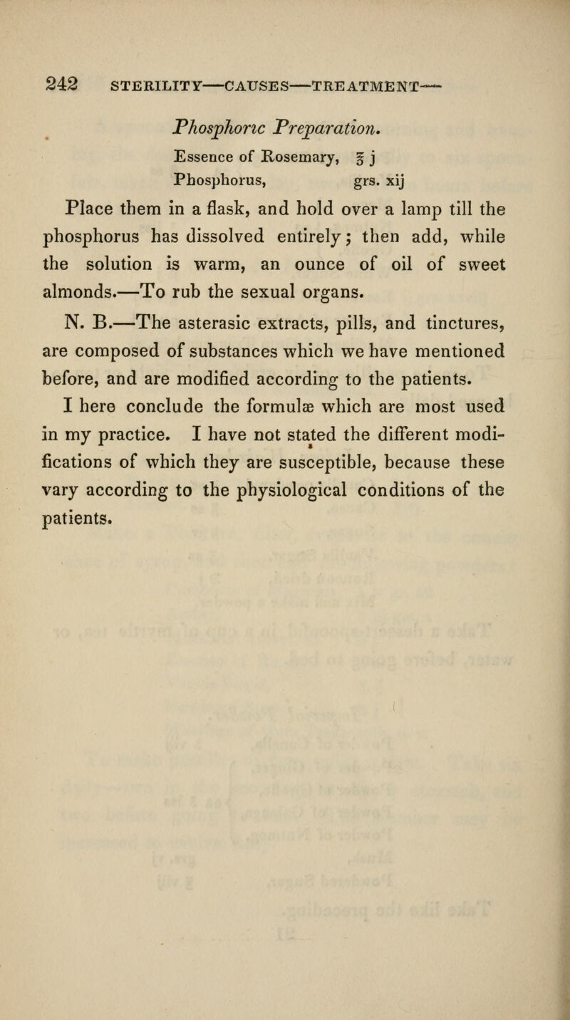 Phosphoric Preparation, Essence of Rosemary, ^ j Phosphorus, grs. xij Place them in a flask, and hold over a lamp till the phosphorus has dissolved entirely; then add, vt^hile the solution is warm, an ounce of oil of sweet almonds.—To rub the sexual organs. N. B.—The asterasic extracts, pills, and tinctures, are composed of substances which we have mentioned before, and are modified according to the patients. I here conclude the formulae which are most used in my practice. I have not stated the different modi- fications of which they are susceptible, because these vary according to the physiological conditions of the patients.