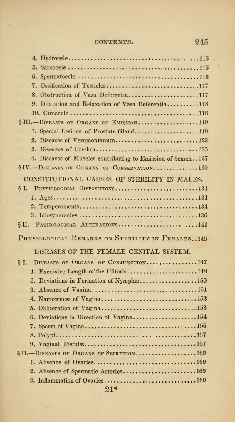 4. Hydrocele « 115 5. Sarcocele 115 6. Spermatocele 116 7. Ossification of Testicles 117 8. Obstruction of Vasa Deferentia 117 9. Dilatation and Relaxation of Vasa Deferentia 118 10. Circocele 118 § III.—Diseases of Organs of Emission 119 1. Special Lesions of Prostate Gland 119 2. Diseases of Veruraontanum 123 3. Diseases of Urethra 125 4. Diseases of Muscles contributing to Emission of Semen., 127 § IV.—Diseases of Organs of Conservation 130 CONSTITUTIONAL CAUSES OF STERILITY IN MALES. § I.—Physiological Dispositions 131 1. Ages 131 2. Temperaments , 134 3. Idiosyncracies 136 § n.—Pathological Alterations >... 141 Physiological Remarks on Sterility in Females.. 145 DISEASES OF THE FEMALE GENITAL SYSTEM. § I.—Diseases of Organs of Conjunction 147 1. Excessive Length of the Clitoris 148 2. Deviations in Formation of Nymphse 150 3. Absence of Vagina 151 4. Narrowness of Vagina 152 5. Obliteration of Vagina 153 6. Deviations in Direction of Vagina 154 7. Spasm of Vagina 156 8. Polypi 157 9. Vaginal Fistulse 157 § n.—Diseases of Organs of Secretion 160 1. Absence of Ovaries 160 2. Absence of Spermatic Arteries 160 3. Inflammation of Ovaries 160 21*