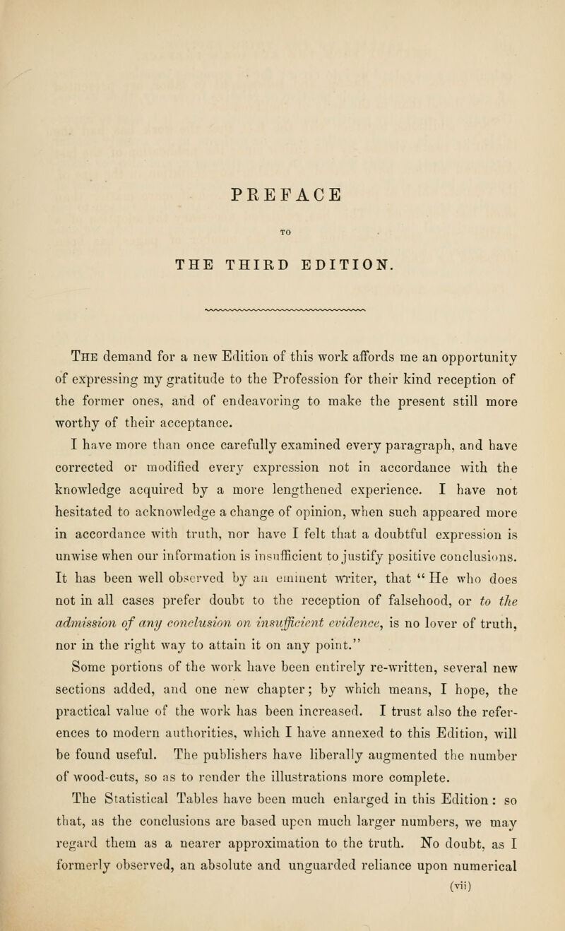 THE THIRD EDITION. The demand for a new Edition of this work affords me an opportunity of expressing my gratitude to the Profession for their kind reception of the former ones, and of endeavoring to make the present still more worthy of their acceptance. I have more than once carefully examined every paragraph, and have corrected or modified every expression not in accordance with the knowledge acquired by a more lengthened experience. I have not hesitated to acknowledge a change of opinion, when such appeared more in accordance with truth, nor have I felt that a doubtful expression is unwise when our information is insufficient to justify positive conclusions. It has been well observed by au emiuent w^riter, that  He who does not in all cases prefer doubt to the reception of falsehood, or to the admission of any conelusioyi on insufficient evidence, is no lover of truth, nor in the right way to attain it on any point. Some portions of the work have been entirely re-written, several new sections added, and one new chapter; by which means, I hope, the practical value of the work has been increased. I trust also the refer- ences to modern authorities, wliich I have annexed to this Edition, will be found useful. The publishers have liberally augmented the number of wood-cuts, so as to render the illustrations more complete. The Statistical Tables have been much enlarged in this Edition : so that, as the conclusions are based upon much larger numbers, we may regard them as a nearer approximation to the truth. No doubt, as I formerly observed, an absolute and unguarded reliance upon numerical (Tii)