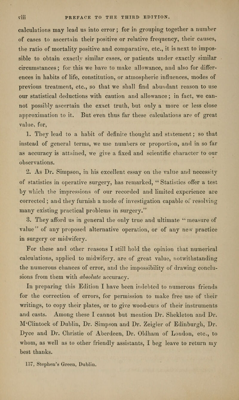 calculations may lead us into error; for in grouping together a number of cases to ascertain their positive or relative frequency, their causes, the ratio of mortality positive and comparative, etc., it is next to impos- sible to obtain exactly similar cases, or patients under exactly similar circumstances; for this we have to make allowance, and also for differ- ences in habits of life, constitution, or atmospheric influences, modes of previous treatment, etc., so that we shall find abundant reason to use our statistical deductions with caution and allowance; in fact, we can- not possibly ascertain the exact truth, but only a more or less close approximation to it. But even thus far these calculations are of great value, for, 1. They lead to a habit of definite thought and statement; so that instead of general terms, we use numbers or propoi'tion, and in so far as accuracy is attained, Ave give a fixed and scientific character to our observations. 2. As Dr. Simpson, in his excellent essay on the value and necessity of statistics in operative surgery, has remarked,  Statistics offer a test by Avhich the impressions of our recorded and limited experience are corrected ; and they furnish a mode of investigation capable of resolvitig many existing practical problems in surgery. 3. They afford us in general the only true and ultimate  measure of value of any proposed alternative operation, or of any new practice in surgery or midwifery. For these and other reasons I still hold the opinion that numerical calculations, applied to midwifery, are of great value, notwithstanding the numerous chances of error, and the impossibility of drawing conclu- sions from them with absolute accuracy. In preparing this Edition I have been indebted to numerous friends for the correction of errors, for permission to make free use of their writings, to copy their plates, or to give wood-curs of their instruments and casts. Among these I cannot but mention Dr. Shekleton and Dr. M'Clintock of Dublin, Dr. Simpson and Dr. Zeigler of Edinburgh, Dr. Dyce and Dr. Christie of Aberdeen, Dr. Oldham of London, etc., to whom, as well as to other friendly assistants, I beg leave to return uiy best thanks. 1.37, Stephen's Green, Dubliu.