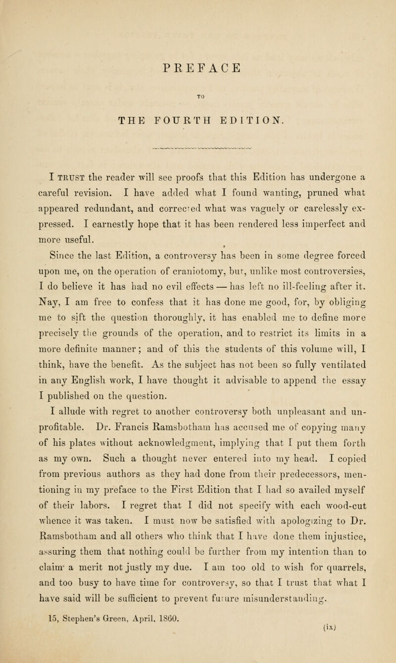 THE FOURTH EDITION. I TRUST the reader will see proofs that this Edition has undergone a careful revision. I have added what I found wanting, pruned what appeared redundant, and correcfed what was vaguely or carelessly ex- pressed. I earnestly hope that it has been rendered less imperfect and more useful. Since the last Edition, a controversy has been in some degree forced upon me, on the operation of craniotomy, bur, unlike most controversies, I do believe it has had no evil effects — has left no ill-feeling after it. Nay, I am free to confess that it has done me good, for, by obliging me to sift the question thoroughly, it has enabled me to define more precisely the grounds of the operation, and to restrict its limits in a more definite manner; and of this the students of this volume will, I think, have the benefit. As the subject has not been so fully ventilated in any English work, I have thought it advisable to append the essay I published on the question. I allude with regret to another controversy both unpleasant and un- profitable. Dr. Francis Ramsbotham has accused me of copying many of his plates without acknowledgment, implying that I put them forth as my own. Such a thought never entered into my head. I copied from previous authors as they had done from their predecessors, men- tioning in my preface to the First Edition that I had so availed myself of their labors. I regret that I did not specify with each wood-cut whence it was taken. I must now be satisfied with apologizing to Dr. Ramsbotham and all others who think that I h ive done them injustice, assuring them that nothing could be further from ray intention than to claim' a merit not justly my due. I am too old to wish for quarrels, and too busy to have time for controversy, so that I trust that what I have said will be sufficient to prevent furure misunderstanding. 15, Stephen's Green, April, 1860.