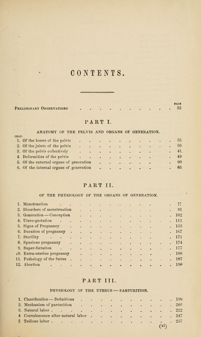 CONTENTS. Preliminary Observations PAOB 33 PART I. ANATOMY OF THE PELVIS AND ORGANS OP GENERATION. CHAP. 1. Of the bones of the pelvis 2. Of the joints of the pelvis 3. Of the pelvis collectively 4. Deformities of the pelvis 5. Of the external organs of generation 6. Of the internal organs of generation 35 39 41 49 60 66 PART II, OF THE PHYSIOLOGY OF THE ORGANS OF GENERATION, 1. Menstruation 2. Disorders of menstruation 3. Generation — Conception 4. Utero-gestation 5. Signs of Pregnancy 6. Duration of pregnancy 7. Sterility 8. Spurious pregnancy 9. Super-foetation 10. Extra-uterine pregnancy 11. Pathology of the foetus . 12. Abortion 91 102 111 155 167 171 174 177 180 187 190 PART III. PHYSIOLOGY OF THE UTERUS — PARTURITION. 1. Classification—Definitions .......... 19it 2. Mechanism of parturition .......... 208 3. Natural labor 222 4 Convalescence after natural labor ......... 247 5 Tedious labor ............. 257