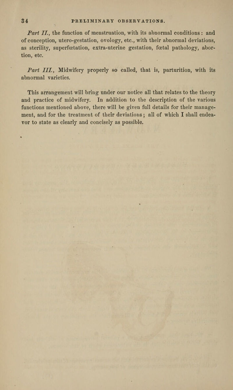 Part II., the function of menstruation, with its abnormal conditions : and of conception, utero-gestation, ovology, etc., with their abnormal deviations, as sterility, superfoetation, extra-uterine gestation, foetal pathology, abor- tion, etc. Part III, Midwifery properly so called, that is, parturition, with its abnormal varieties. This arrangement will bring under our notice all that relates to the theory and practice of midwifery. In addition to the description of the various functions mentioned above, there will be given full details for their manage- ment, and for the treatment of their deviations; all of which I shall endea- vor to state as clearly and concisely as possible.