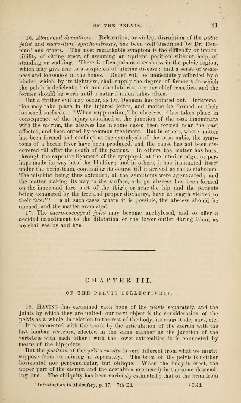 16. Abnormal deviations. Relaxation, or violent disruption of the pubic joint and sacro-ilinc synchondroses, has been well described by Dr. Den- man ^ and others. The most remarkable symptom is the difficnlfy or impos- sibility of sittina: erect, of assuming an upright position' without help, of standing or walking. There is often pain or uneasiness in the pelvic region, which may give rise to a suspicion of uterine disease ; and a sense of weak- ness and looseness in the bones. Relief will be imnaiediately afforded by a binder, which, by its tightness, shall supply the degree of firmness in which the pelvis is deficient; this and absolute rest are our chief remedies, and the former should be worn until a natural union takes place. But a further evil may occur, as Dr. Denman hns pointed ou-t. Inflamma- tion may take place in the injured joints, and matter be formed on their loosened surfaces. When suppuration, he observes, has taken place, in consequence of the injury sustained at the junction of the ossa innominata with the sacrum, the abscess has in some cases been formed near the part affected, and been cured by common treatment. But in others, where matter has been formed and confined at the symphysis of the ossa pubis, the symp- toms of a hectic fever have been produced, and the cause has not been dis- covered till after the death of the patient. In others, the matter has burst through the capsular ligament of the symphysis at the inferior edge, or per- haps made its way into the bladder; and in others, it has insinuated itself under the periosteum, continuing its course till it arrived at the acetabulum. The mischief being thus extended, all the symptoms were aggravated ; and the matter making its way to the surface, a large abscess has been formed on the inner and fore part of the thigh, or near the hip, and the patients being exhausted by the free and proper discharge, have at length yielded to their fate.^ In all such cases, where it is possible, the abscess should be opened, and the matter evacuated. It. The sacro-coccygeal joint may become anchylosed, and so offer a decided impediment to the dilatation of the lower outlet during labor, as we shall see by and bye. CHAPTER III. OF THE PELVIS COLLECTIVELY. 18. Having thus examined each bone of the pelvis separately, and the joints by which they are united, our next object is the consideration of the pelvis as a whole, in relation to the rest of the body, its magnitude, axes, etc. It is connected with the trunk by the articulation of the sacrum with the last lumbar vertebra, effected in the same manner as the junction of the vertebras with each other : with the lower extremities, it is connected by means of the hip-joints. But the joosition of the pelvis in situ is very different from what we might suppose from examining it separately. The brim of the pelvis is neither horizontal nor perpendicular, but oblique. Wiien the body is erect, the upper part of the sacrum and the acetabula are nearly in the same descend- ing line. The obliquity has been variously estimated ; that of the brim from 1 Introduction to Midwifery, p. 17. 7th Ed. ■' Ibid.