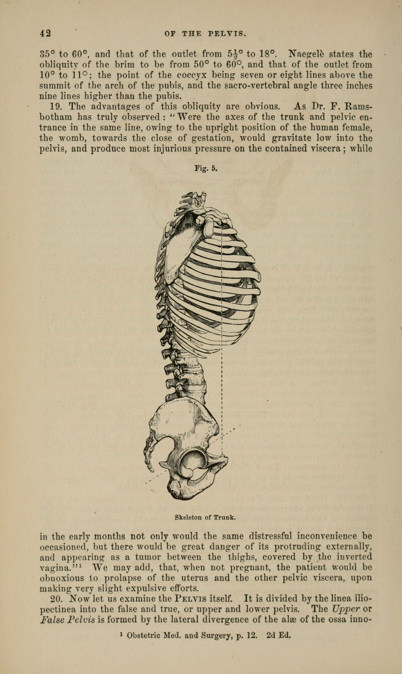 35° to 60°, and that of the outlet from 5^° to 18°. TsTaejrelfe states the obliquity of the brim to be from 50° to 60°, and that of the outlet from 10° to il°; the point of the coccyx being seven or eight lines above the summit of the arch of the pubis, and the sacro-vertebral angle three inches nine lines higher than the pubis. 19. The advantages of this obliquity are obvious. As Dr. F. Earas- botham has truly observed :  Were the axes of the trunk and pelvic en- trance in the same line, owing to the upright position of the human female, the womb, towards the close of gestation, would gravitate low into the pelvis, and produce most injurious pressure on the contained viscera; while Fig. 5. Skeleton of Trunk. in the early months not only would the same distressful inconvenience be occasioned, but there would be great danger of its protruding externally, and appearing as a tumor between the thighs, covered by the inverted vagina.^ We may add, that, when not pregnant, the patient would be obnoxious to prolapse of the uterus and the other pelvic viscera, upon making very slight expulsive efforts. 20. Now let us examine the Pelvis itself. It is divided by the linea ilio- pectinea into the false and true, or upper and lower pelvis. The Upper or False Felvis is formed by the lateral divergence of the alae of the ossa inno- 1 Obstetric Med. and Surgery, p. 12. 2d Ed.
