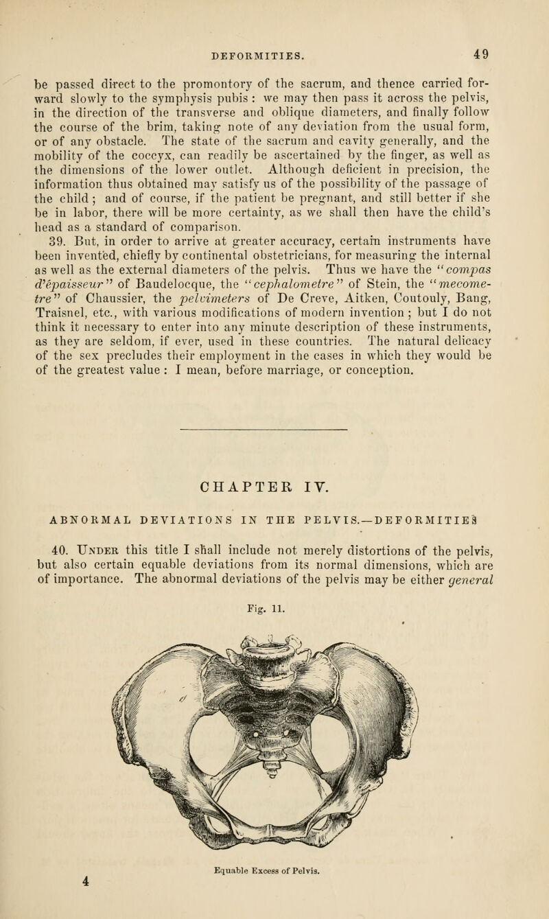 be passed direct to the promontory of the sacrum, and thence carried for- ward slowly to the symphysis pubis : we may then pass it across the pelvis, in the direction of the transverse and oblique diameters, and finally follow the course of the brim, takinp^ note of any deviation from the usual form, or of any obstacle. The state of the sacrum and cavity generally, and the mobility of the coccyx, can readily be ascertained by the finger, as well as the dimensions of the lower outlet. Although deficient in precision, the information thus obtained may satisfy us of the possibility of the passage of the child; and of course, if the patient be pregnant, and still better if she be in labor, there will be more certainty, as we shall then have the child's head as a standard of comparison. 39. But, in order to arrive at greater accuracy, certaiii instruments have been invented, chiefly by continental obstetricians, for measuring the internal as well as the external diameters of the pelvis. Thus we have the  compas d^epaisseur^' of Baudelocque, the  cephalomefre of Stein, the mecome- tre^^ of Chaussier, the pelvimeters of De Creve, Aitken, Coutouly, Bang, Traisnel, etc., with various modifications of modern invention; but I do not think it necessary to enter into any minute description of these instruments, as they are seldom, if ever, used in these countries. The natural delicacy of the sex precludes their employment in the cases in which they would be of the greatest value : I mean, before marriage, or conception. CHAPTER lY. ABNORMAL DEVIATIONS IN THE PE LVIS. —DE F ORMITIES 40. Under this title I shall include not merely distortions of the pelvis, but also certain equable deviations from its normal dimensions, which are of importance. The abnormal deviations of the pelvis may be either general Fig. 11. Equable Excess of Pelvis.