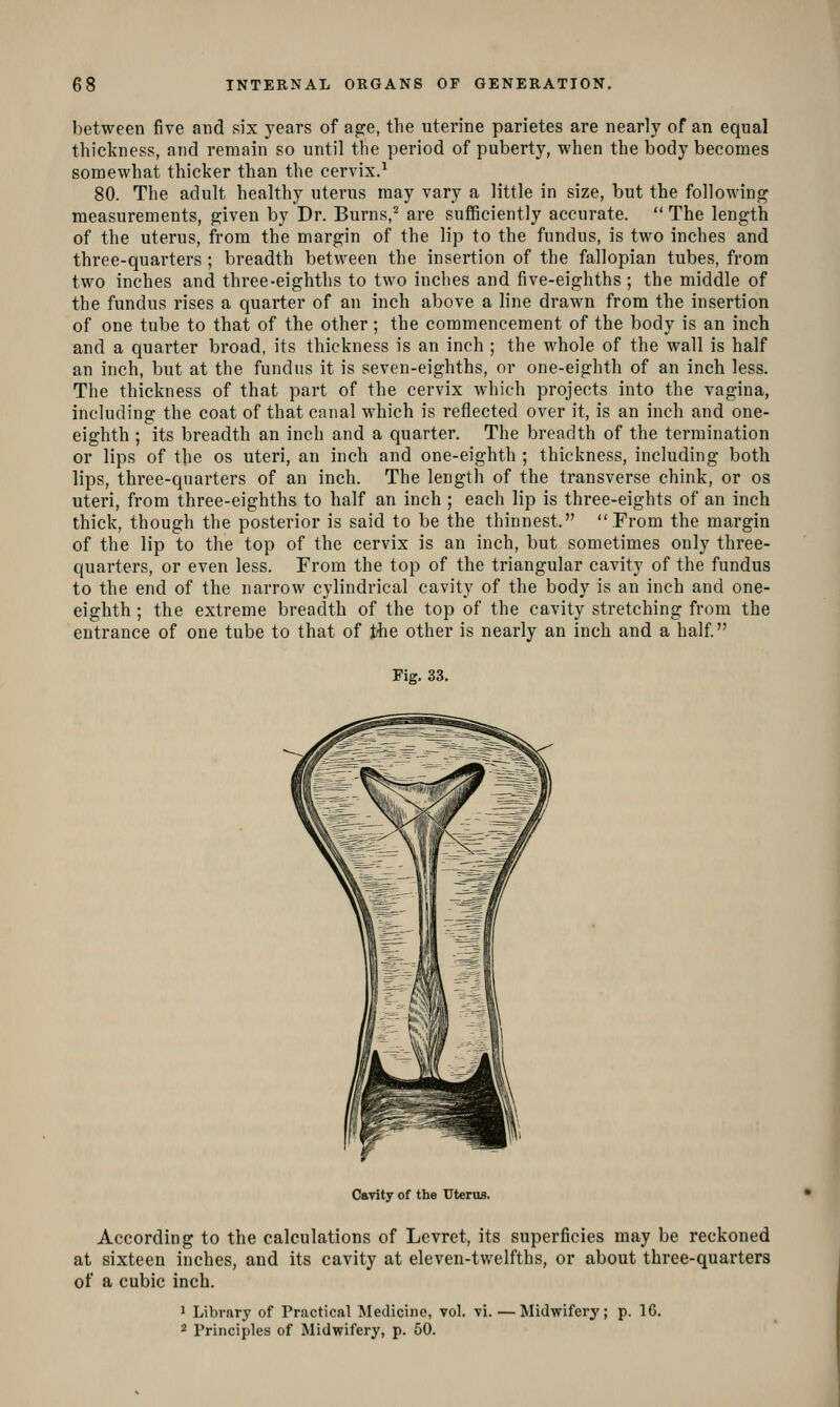 between five and six years of ag:e, the uterine parietes are nearly of an equal thickness, and remain so until the period of puberty, when the body becomes somewhat thicker than the cervix.^ 80. The adult healthy uterus may vary a little in size, but the following measurements, given by Dr. Burns,^ are sufficiently accurate.  The length of the uterus, from the margin of the lip to the fundus, is two inches and three-quai'ters ; breadth between the insertion of the fallopian tubes, from two inches and three-eighths to two inches and five-eighths ; the middle of the fundus rises a quarter of an inch above a line drawn from the insertion of one tube to that of the other; the commencement of the body is an inch and a quarter broad, its thickness is an inch ; the whole of the wall is half an inch, but at the fundus it is seven-eighths, or one-eighth of an inch less. The thickness of that part of the cervix which projects into the vagina, including the coat of that canal which is reflected over it, is an inch and one- eighth ; its breadth an inch and a quarter. The breadth of the termination or lips of the os uteri, an inch and one-eighth ; thickness, including both lips, three-quarters of an inch. The length of the transverse chink, or os uteri, from three-eighths to half an inch ; each lip is three-eights of an inch thick, though the posterior is said to be the thinnest. From the margin of the lip to the top of the cervix is an inch, but sometimes only three- quarters, or even less. From the top of the triangular cavity of the fundus to the end of the narrow cylindrical cavity of the body is an inch and one- eighth ; the extreme breadth of the top of the cavity stretching from the entrance of one tube to that of the other is nearly an inch and a half Fig. 33. Cavity of the Uterus. According to the calculations of Levret, its superficies may be reckoned at sixteen inches, and its cavity at eleven-twelfths, or about three-quarters of a cubic inch. » Library of Practical Mediciiio, vol. vi.—Midwifery; p. 16. 2 Principles of Midwifery, p. 50.