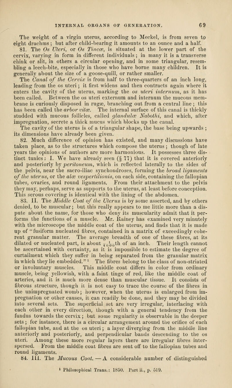 The weight of a virgin uterus, according to Meckel, is from seven to eight drachms ; but after child-bearing it amounts to an ounce and a half. 81. The Os Uteri, or Os Tincce, is situated at the lower part of the cervix, varying in form in different individuals ; in many it is a transverse chink or slit, in others a circular opening, and in some triangular, resem* bling a leech-bite, especially in those who have borne many children. It is generally about the size of a goose-quill, or rather smaller. The Canal of the Cervix is from half to three-quarters of an inch long, leading from the os uteri; it first widens and then contracts again where it enters the cavity of the uterus, marking the os uteri internum, as it has been called. Between the os uteri externum and internum the mucous mem- brane is curiously disposed in rugge, branching out from a central line ; this has been called the arbor vitce. The internal surfaqe of this canal is thickly studded with mucous follicles, called glandulce Nahothi, and which, after impregnation, secrete a thick mucus wliich blocks up the canal. The cavity of the uterus is of a triangular shape, the base being upwards ; its dimensions have already been given. 82. Much difference of opinion has existed, and many discussions have taken place, as to the structures which compose the uterus ; though of late years the opinions of authors are more harmonious. It possesses three dis- tinct tunics; I. We have already seen (§ 7*1) that it is covered anteriorly and posteriorly by peritoneum, which is reflected laterally to the sides of the pelvis, near the sacro-iliac synchondroses, forming the broad ligaments of the uterus, or the alee vespertilionis, on each side, containing the fallopian tubes, ovaries, and round ligaments. From their attachment to the pelvis they may, perhaps, serve as supports to the uterus, at least before conception. This serous covering is identical with the lining of the abdomen. 83. II. The Middle Coat of the Uterus is by some asserted, and by others denied, to be muscular; but this really appears to me little more than a dis- pute about the name, for those who deny its muscularity admit that it per- forms the functions of a muscle. Mr. Rainey has examined very minutely with the microscope the middle coat of the uterus, and finds that it is made up of fusiform nucleated fibres, contained in a matrix of exceedingly cohe- rent granular matter. The average breadth of one of these fibres, at its dilated or nucleated part, is about 4j/oo^'^ ^^ ^^ inch. Their length cannot be ascertained with certainty, as it is impossible to estimate the degree of curtailment which they suffer in being separated from the granular matrix in which they lie embedded. ^ The fibres belong to the class of non-striated or involuntary muscles. This middle coat differs in color from ordinary muscle, being yellowish, with a faint tinge of red, like the middle coat of arteries, and it is much more dense than muscular tissue. It consists of fibrous structure, though it is not easy to trace the course of the fibres in the unimpregnated womb; however, when the uterus is enlarged from im- pregnation or other causes, it can readily be done, and they may be divided into several sets. The superficial set are very irregular, interlacing with each other in every direction, though with a general tendency fruni the fundus towards the cervix; but some regularity is observable in the deeper sets ; for instance, there is a circular arrangement around the orifice of each fallopian tube, and at the os uteri; a layer diverging from the middle line anteriorly and posteriorly, and perpendicular bands descending to the os uteri. Among these more regular layers there are irregular fibres inter- spersed. From the middle coat fibres are sent off to the fallopian tubes and round ligaments. 84. ILL The Mucous Coat.—A considerable number of distinguished ^ Philosophical Trans.: 185U. I'art ii., p. 519.