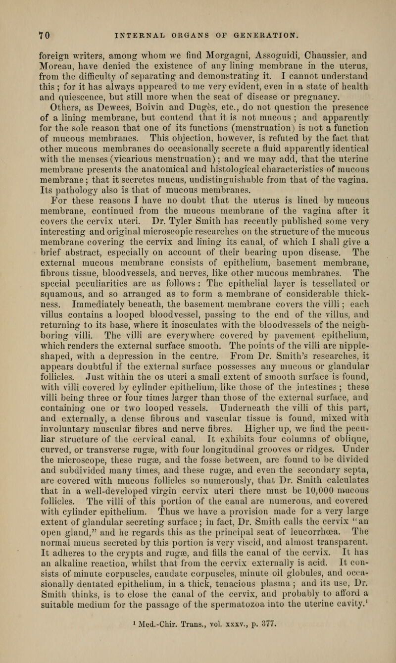 foreign writers, among whom we find Morgagni, Assoguidi, Chaussier, and Moreau, have denied the existence of any lining membrane in the uterus, from the difficulty of separating and demonstrating it. I cannot understand this ; for it has always appeared to me very evident, even in a state of health and quiescence, but still more when the seat of disease or pregnancy. Others, as Dewees, Boivin and Duges, etc., do not question the presence of a lining membrane, but contend that it is not mucous ; and apparently for the sole reason that one of its functions (menstruation) is not a function of mucous membranes. This objection, however, is refuted by the fact that other mucous membranes do occasionally secrete a fluid apparently identical with the menses (vicarious menstruation); and we may add, that the uterine membrane presents the anatomical and histological characteristics of mucous membrane ; that it secretes mucus, undistinguishable from that of the vagina. Its pathology also is that of mucous membranes. For these reasons I have no doubt that the uterus is lined by mucous membrane, continued from the mucous membrane of the vagina after it covers the cervix uteri. Dr. Tyler Smith has recently published some very interesting and original microscopic researches on the structure of the mucous membrane covering the cervix and lining its canal, of which I shall give a brief abstract, especially on account of their bearing upon disease. The external mucous membrane consists of epithelium, basement membrane, fibrous tissue, bloodvessels, and nerves, like other mucous membranes. The special peculiarities are as follows : The epithelial layer is tessellated or squamous, and so arranged as to form a membrane of considerable thick- ness. Immediately beneath, the basement membrane covers the villi; each villus contains a looped bloodvessel, passing to the end of the villus, and returning to its base, where it inosculates with the bloodvessels of the neigh- boring villi. The villi are everywhere covered by pavement epithelium, which renders the external surface smooth. The points of the villi are nipple- shaped, with a depression in the centre. From Dr. Smith's researches, it appears doubtful if the external surface possesses any mucous or glandular follicles. Just within the os uteri a small extent of smooth surface is found, with villi covered by cylinder epithelium, like those of the intestines ; these villi being three or four times larger than those of the external surface, and containing one or two looped vessels. Underneath the villi of this part, and externally, a dense fibrous and vascular tissue is found, mixed with involuntary muscular fibres and nerve fibres. Higher up, we find the pecu- liar structure of the cervical canal. It exhibits four columns of oblique, curved, or transverse rugae, with four longitudinal grooves or ridges. Under the microscope, these rugae, and the fosse between, are found to be divided and subdivided many times, and these rugae, and even the secondary septa, are covered with mucous follicles so numerously, that Dr. Smith calculates that in a well-developed virgin cervix uteri there must be 10,000 mucous follicles. The villi of this portion of the canal are numerous, and covered with cylinder epithelium. Thus we have a provision made for a very large extent of glandular secreting surface; in fact, Dr. Smith calls the cervix '-an open gland, and he regards this as the principal seat of leucorrhcea. Tlie normal mucus secreted by this portion is very viscid, and almost transparent. It adheres to tlie crypts and ruga3, and fills the canal of the cervix. It has an alkaline reaction, whilst that from the cervix externally is acid. It con- sists of minute corpuscles, caudate corpuscles, minute oil globules, and occa- sionally dentated epithelium, in a thick, tenacious plasma ; and its use. Dr. Smith thinks, is to close the canal of the cervix, and probably to aflbrd a suitable medium for the passage of the spermatozoa into the uterine cavity.' ' Med.-Chir. Trans., vol. xxxv., p. o77.