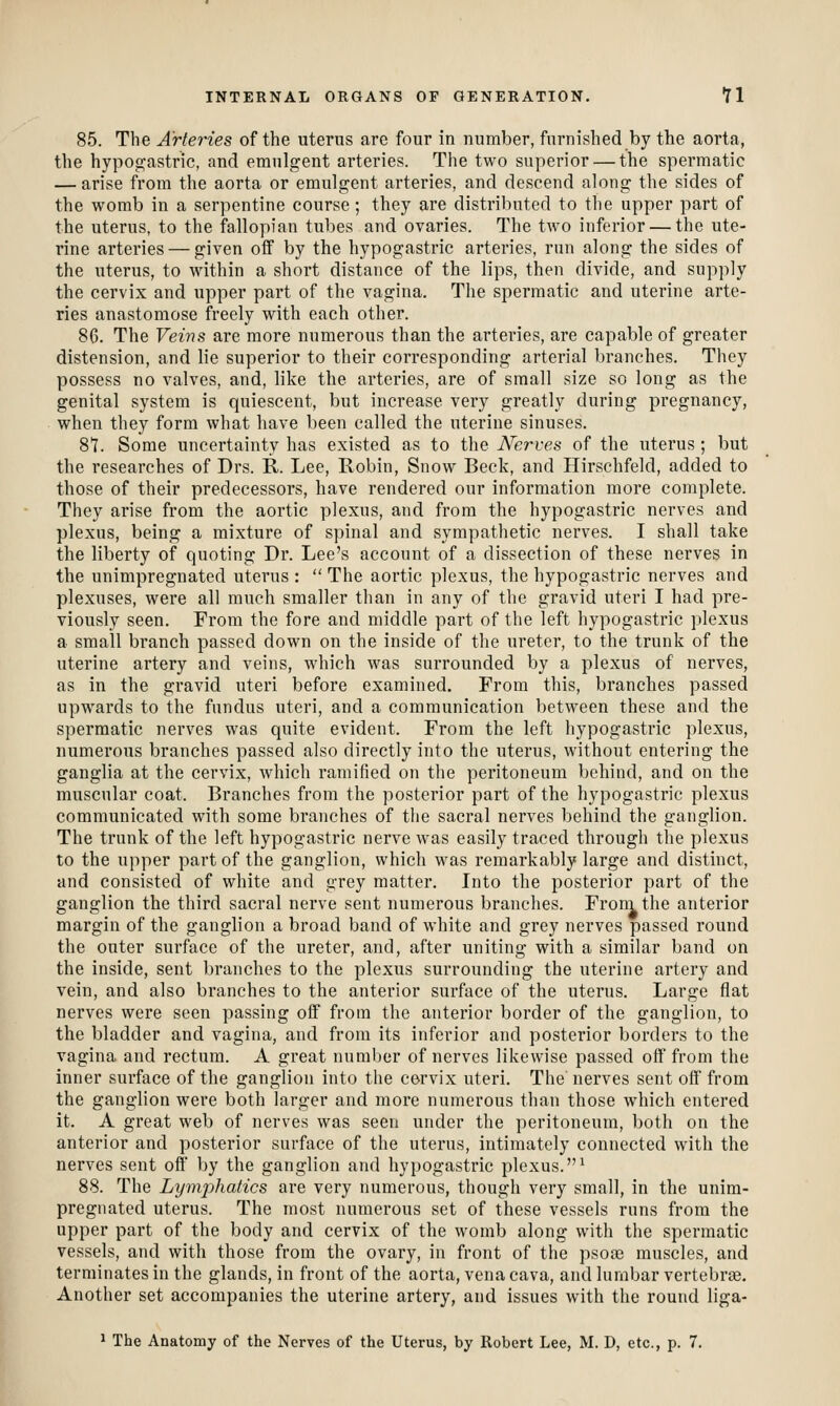 85. The Arteries of the uterus are four in number, furnished by the aorta, the hypop;astric, and emulgent arteries. The two superior — the spermatic — arise from the aorta or emulgent arteries, and descend along the sides of the womb in a serpentine course; they are distributed to the upper part of the uterus, to the fallopian tubes and ovaries. The two inferior — the ute- rine arteries — given off by the hypogastric arteries, run along the sides of the uterus, to within a short distance of the lips, then divide, and supply the cervix and upper part of the vagina. The spermatic and uterine arte- ries anastomose freely with each other. 86. The Veins are more numerous than the arteries, are capable of greater distension, and lie superior to their corresponding arterial branches. They possess no valves, and, like the arteries, are of small size so long as the genital system is quiescent, but increase very greatly during pregnancy, when they form what have been called the uterine sinuses. 87. Some uncertainty has existed as to the Nerves of the uterus ; but the researches of Drs. R. Lee, Robin, Snow Beck, and Hirschfeld, added to those of their predecessors, have rendered our information more complete. They arise from the aortic plexus, and from the hypogastric nerves and plexus, being a mixture of spinal and sympathetic nerves. I shall take the liberty of quoting Dr. Lee's account of a dissection of these nerves in the unimpregnated uterus :  The aortic plexus, the hypogastric nerves and plexuses, were all much smaller than in any of the gravid uteri I had pre- viously seen. From the fore and middle part of the left hypogastric plexus a small branch passed down on the inside of the ureter, to the trunk of the uterine artery and veins, which was surrounded by a plexus of nerves, as in the gravid uteri before examined. From this, branches passed upwards to the fundus uteri, and a communication betM^een these and the spermatic nerves was quite evident. From the left hypogastric plexus, numerous branches passed also directly into the uterus, without entering the ganglia at the cervix, which ramified on the peritoneum behind, and on the muscular coat. Branches from the posterior part of the hypogastric plexus communicated with some branches of the sacral nerves behind the ganglion. The trunk of the left hypogastric nerve was easily traced through the plexus to the upper part of the ganglion, which was remarkably large and distinct, and consisted of white and grey matter. Into the posterior part of the ganglion the third sacral nerve sent numerous branches. Froni the anterior margin of the ganglion a broad band of white and grey nerves passed round the outer surface of the ureter, and, after uniting with a similar band on the inside, sent branches to the plexus surrounding the uterine artery and vein, and also branches to the anterior surface of the uterus. Large flat nerves were seen passing off from the anterior border of the ganglion, to the bladder and vagina, and from its inferior and posterior borders to the vagina and rectum. A great number of nerves likewise passed off from the inner surface of the ganglion into the cervix uteri. The nerves sent off from the ganglion were both larger and more numerous than those which entered it. A great web of nerves was seen under the peritoneum, both on the anterior and posterior surface of the uterus, intimately connected with the nerves sent off by the ganglion and hypogastric plexus.^ 88. The Lymphatics are very numerous, though very small, in the unim- pregnated uterus. The most numerous set of these vessels runs from the upper part of the body and cervix of the womb along with the spermatic vessels, and with those from the ovary, in front of the psote muscles, and terminates in the glands, in front of the aorta, vena cava, and lumbar vertebrte. Another set accompanies the uterine artery, and issues with the round liga-