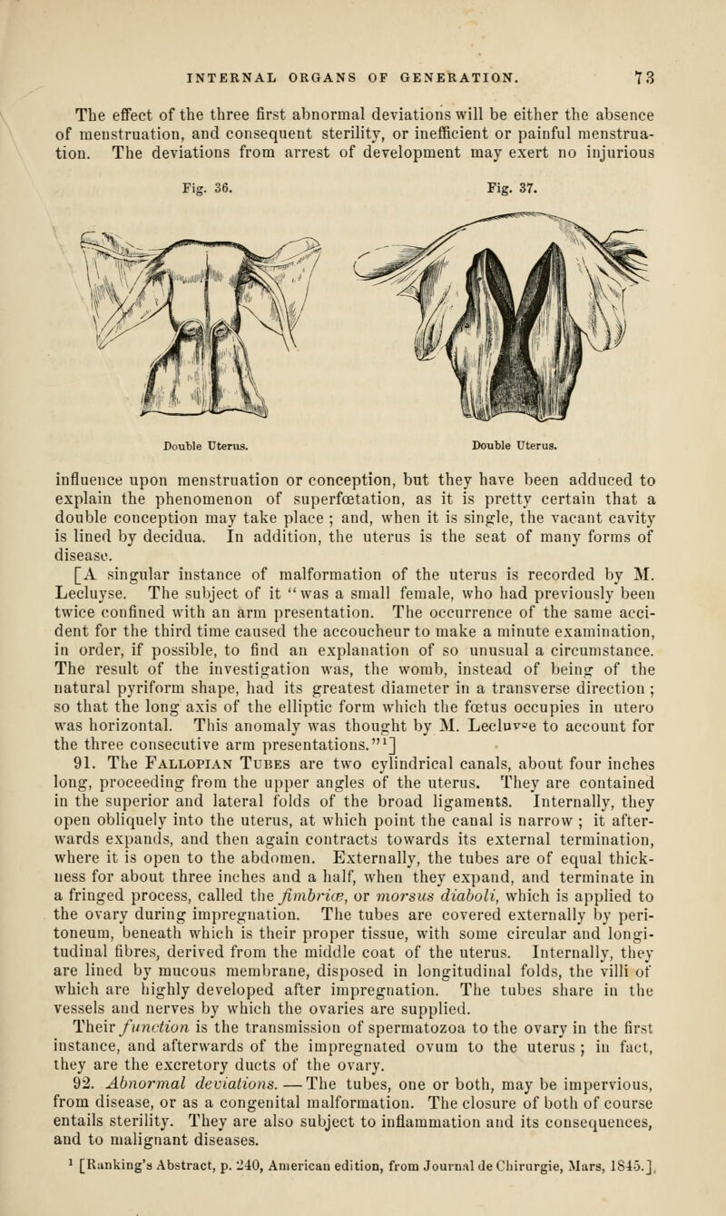 The effect of the three first abnormal deviations will be either the absence of menstruation, and consequent sterility, or inefficient or jDainful menstrua- tion. The deviations from arrest of development may exert no injurious Fig. 36. Fig. 37. Double Uterus. Double Uterus. influence upon menstruation or conception, but they have been adduced to explain the phenomenon of superfcBtation, as it is pretty certain that a double conception may take place ; and, when it is single, the vacant cavity is lined by decidua. In addition, the uterus is the seat of many forms of disease. [A singular instance of malformation of the uterus is recorded by M. Lecluyse. The subject of it was a small female, who had previously been twice confined with an arm presentation. The occurrence of the same acci- dent for the third time caused the accoucheur to make a minute examination, in order, if possible, to find an explanation of so unusual a circumstance. The result of the investigation was, the womb, instead of being of the natural pyriform shape, had its greatest diameter in a transverse direction; so that the long axis of the elliptic form which the foetus occupies in utero was horizontal. This anomaly was thought by M. Lecluvoe to account for the three consecutive arm presentations.^] 91. The Fallopian Tubes are two cylindrical canals, about four inches long, proceeding from the upper angles of the uterus. They are contained in the superior and lateral folds of the broad ligaments. Internally, they open obliquely into the uterus, at which point the canal is narrow ; it after- wards expands, and then again contracts towards its external termination, where it is open to the abdomen. Externally, the tubes are of equal thick- uess for about three inches and a half, when they expand, and terminate in a fringed process, called the Jimbrice, or morsus diaholi, which is applied to the ovary during impregnation. The tubes are covered externally by peri- toneum, beneath which is their proper tissue, with some circular and longi- tudinal fibres, derived from the middle coat of the uterus. Internally, they are lined by mucous membrane, disposed in longitudinal folds, the villi of which are highly developed after impregnation. The tubes share in the vessels and nerves by which the ovaries are supplied. Hheiv function is the transmission of spermatozoa to the ovary in the first instance, and afterwards of the impregnated ovum to the uterus ; in fact, they are the excretory ducts of the ovary. 92. Abnormal deviations. —The tubes, one or both, may be impervious, from disease, or as a congenital malformation. The closure of both of course entails sterility. They are also subject to inflammation and its consequences, and to malignant diseases. ' [Ranking's Abstract, p. 240, American edition, from Journal Je Cliirurgie, Mars, 1845.],