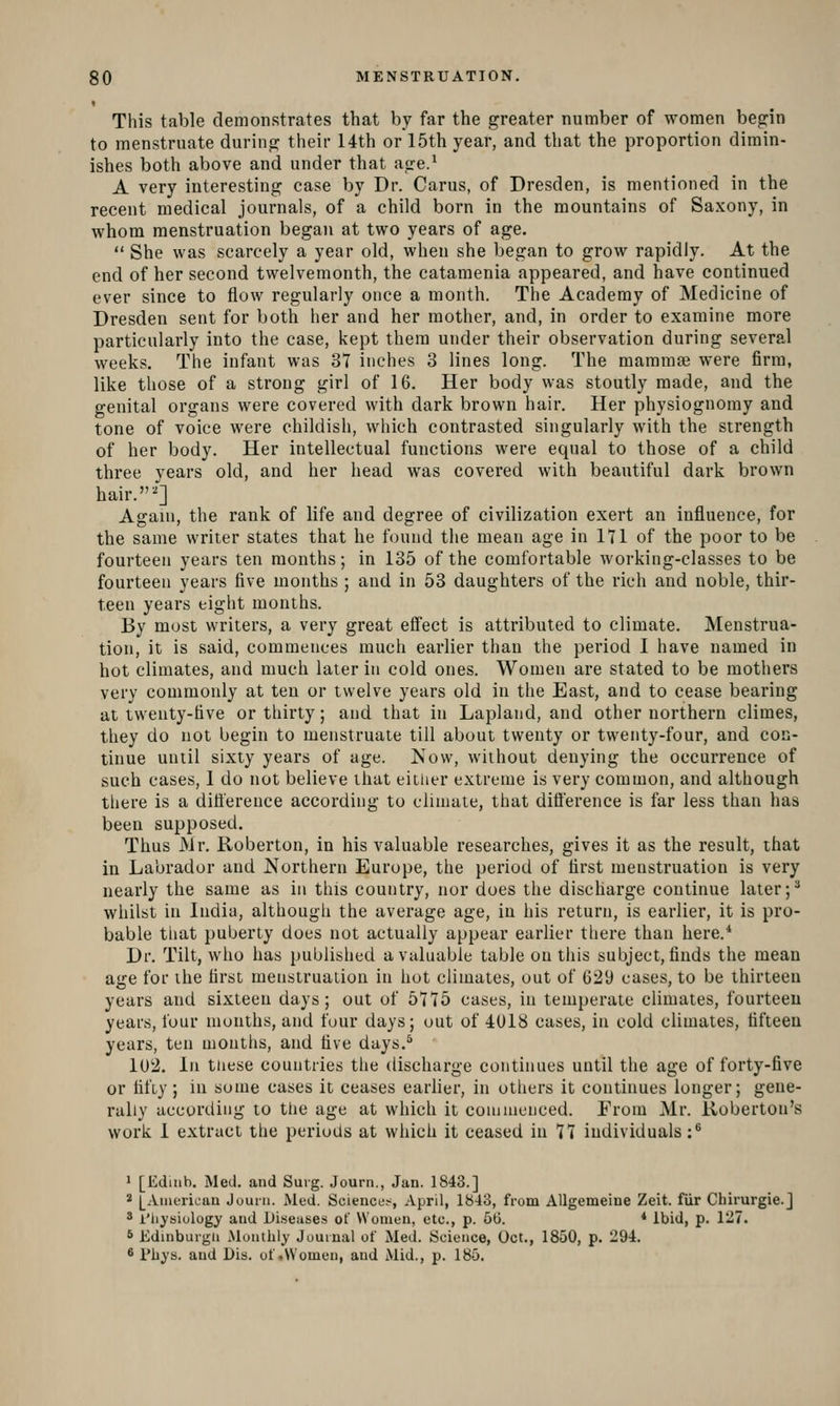 This table demonstrates that by far the greater number of women begin to menstruate during their 14th or 15th year, and that the proportion dimin- ishes both above and under that age.^ A very interesting case by Dr. Cams, of Dresden, is mentioned in the recent medical journals, of a child born in the mountains of Saxony, in whom menstruation began at two years of age.  She was scarcely a year old, when she began to grow rapidly. At the end of her second twelvemonth, the cataraenia appeared, and have continued ever since to flow regularly once a month. The Academy of Medicine of Dresden sent for both her and her mother, and, in order to examine more particularly into the case, kept them under their observation during several weeks. The infant was 37 inches 3 lines long. The mammae were firm, like those of a strong girl of 16. Her body was stoutly made, and the genital organs were covered with dark brown hair. Her physiognomy and tone of voice were childish, which contrasted singularly with the strength of her body. Her intellectual functions were equal to those of a child three years old, and her head was covered with beautiful dark brown hair.^] Again, the rank of life and degree of civilization exert an influence, for the same writer states that he found the mean age in 171 of the poor to be fourteen years ten months; in 135 of the comfortable working-classes to be fourteen years five months ; and in 53 daughters of the rich and noble, thir- teen years eight months. By most writers, a very great effect is attributed to climate. Menstrua- tion, it is said, commences much earlier than the period I have named in hot climates, and much later in cold ones. Women are stated to be mothers very commonly at ten or twelve years old in the East, and to cease bearing at twenty-five or thirty; and that in Lapland, and other northern climes, they do not begin to menstruate till about twenty or twenty-four, and con- tinue until sixty years of age. Now, without denying the occurrence of such cases, 1 do not believe that either extreme is very common, and although there is a difference according to climate, that difference is far less than has been supposed. Thus JVir. Roberton, in his valuable researches, gives it as the result, that in Labrador and Northern Europe, the period of first menstruation is very nearly the same as in this country, nor does the discharge continue later ;^ whilst in India, although the average age, in his return, is earlier, it is pro- bable that puberty does not actually appear earlier there than here.* Dr. Tilt, who has published a valuable table on this subject, finds the mean age for the first menstruation in hot climates, out of 629 cases, to be thirteen years and sixteen days; out of 5775 cases, in temperate climates, fourteen years, lour months, and four days; out of 4018 cases, in cold climates, fifteen years, ten months, and five days.^ 1U2. In these countries the discharge continues until the age of forty-five or fifty; in some cases it ceases earlier, in others it continues longer; gene- rally according to the age at which it coumienced. From Mr. Koberton's work 1 extract the periotls at which it ceased in 77 individuals :* 1 [Ediiih. Med. and Surg. Journ., Jan. 1843.] 2 |_Anieiican Jouni. Med. Science.-, April, 1843, from AUgemeine Zeit. fur Chirurgie.] 3 I'hysiulogy and Diseases of Women, etc., p. 50. * ibid, p. 1127. 6 Edinbuigu Monthly Journal of Med. Science, Oct., 1850, p. 294. 6 I'hys. and Dis. of.Women, and Mid., p. 185.